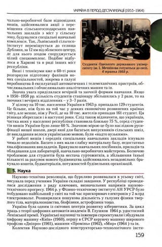 чально-виробничо!' бази вщповщних
виппв, здшсшовалися акцп з пере-
М1щення шльськогосподарських нав-
чальиих заклад1в з m ic t у шльську
зону, будувалися спещальш навчальш
комплекси. Так, Льв1вський шльгосп-
шститут перем1щуеться до селища
Дубляни, за 12 км В1д обласного центру,
де для нього згодом споруджуеться
Ц1лий спецкомплекс. Под1бне вщбу-
лося в Харков1 та в ряд1 шших m ic t
республши.
Випй i техншуми вже в 60-τί роки
РОЗГОРНУЛИ Ш ДГОТОВКу фаХ1ВЦ1В но­
вих спещальностей, зокрема в галуз1
виробництва й експлуатацп автоматичних i телемехашчних пристроив, об-
числювальних i обчислювально-аналггичних машин та ш.
Значна увага придыялася веч1ршй та заочнш формам навчання. Якщо
в 1950-1958 pp. шлыасть студенДв стацюнару збшынилась у 2 рази, то на
заочних i веч1рн1х вщдыеннях - у 3-7 раз1в.
У щ лому на 10 тис. населения Украши в 1963 р. припадало 129 студенЛв.
Де больше, шж було на той час у деяких економ1чно розвинених крашах
свтгу, але менше, шж у Poci'i, де на 10 тис. жител1в припадав 161 студент. Ця
р1зниця збереглася i в наступш роки. Слщ також вщзначити, що украшщв,
частка яких у населенш республши становила близько 75 %, серед студен-
Т1в виппв Украши було лише 60 %. Значною Mipoio це було наслщком руси-
фшацп вищо1 школи, двер1 яко! для багатьох випускнишв шльських шюл,
де викладання велося украшською мовою, були «надто вузькими».
У ροδοτί виппв i середшх спещальних навчальних заклад1в шнувало
чимало недол1К1в. Багато з них мали слабку матер1альну базу, недостатньо
квал1фшованих викладач1в. Бракувало навчальних пошбниюв, прилад1в та
обладнання для лаборатор1й, навчально-виробничих майстерень. Болючою
проблемою для студенДв була нестача гуртожитюв, а зб1льшення Тхньо!
К1лькост1 за рахунок нового буд1вництва здшснювалось незадовтльно: бра­
кувало кошт1в, будматер1ал1в, потужностей буд1вельних оргашзацш.
5. Наука__________________________________________________
Науково-техшчна револющя, що бурхливо розвивалася в усьому с в т ,
висувала перед ученими Украши складш завдання. У республщ 1 проводи-
лися дослщження з ряду ключових, визначальних напрям1в науково-
техшчного прогресу. 1964 р. у Ф1зико-техшчному шституН АН У Р С Р було
побудовано найбшыпий у с в т на той час прискорювач електрошв у 2 млрд
електронвольт. Розширилася пошукова Д1яльшсть у галузях ф1зики твер­
дого Т1ла, матер1алознавства, бюф1зики, астроф1зики тощо.
Украина була одним 13 свггових центр1в розвитку шбернетики. За цикл
праць з теори цифрових автомаНв академш В. Глушков 1964 р. удостоений
Лешнсько! премп. Украшсью науковщ та шженери спроектували i збудували
цифрову машину «К ш в» (1960), першу в СРСР керуючу машину широкого
профшю «Д ш про» (1961), машини «П ромш ь» (1962), «М и р » (1964 ) та ш.
Колектив Науково-дослщного конструкторсько-технолопчного i h c t h -
Студенти Одеського державного ушвер-
ситету ΪΜ. I. Мечнжова готуються до ceci'i.
6 травня 1955 р.
 