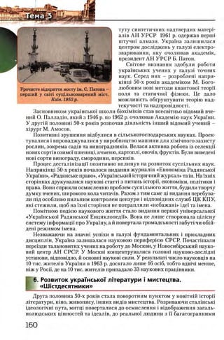 туту синтетичних надтвердих матерР
ал1в А Н У Р С Р 1961 р. одержав nepuii
штучш алмази. Украша залишилася
центром дослщжень у галуз1 електро-
зварювання, яку очолював академш,
президент АН У Р С Р Б. Патон.
Свггове визнання здобули роботи
украшських учених у галуз1 точних
наук. Серед них - розроблеш напри-
кшщ 50-х ροκϊΒ академшом М. Бого-
любовим η ο β ϊ методи квантово! теорп
поля та статично! ф1зики. Це дало
можливкггь обгрунтувати теорш над-
текучосп та надпровщностг
Засновником укра!нсько! школи δ ΐο χ ΪΜ ίκ ίΒ став всесвггньо вщомий вче-
ний О. Палладш, який з 1946 р. по 1962 р. очолював Академш наук Украши.
У другш половин! 50-х ρ ο κ ϊΒ розпочав Д1яльшсть шший вщомий учений -
xipypr М. Амосов.
Позитивш зрушення вщбулися в сшьськогосподарських науках. Проек-
тувалися i впроваджувалися у виробництво машини для χ ιμ ιη η ο γ ο захисту
рослин, зокрема сад1в та винограднишв. Велася активна робота 13 селекцй'
нових сорт1в озимо! пшениц1,ячменю, картоплц ο β ο π ϊβ , фрукт1в. Були виведен!
η ο β ϊ сорти винограду, смородини, персик1в.
Процес дестал1шзацп позитивно вплинув на розвиток сусшльних наук.
Наприк1нц1 50-х ροκϊΒ почалося видання журнал1в «Економ1ка Радянсько!
Украши», «Радянське право», «Укра!нський юторичний журнал» та ih . H a ix H ix
C T o p iH K a x друкувалися науков1 статт1 з питань icT o p i'i, економ^ки, полшики i
права. Вони сприяли осмисленню проблем сусшльного життя, будили творчу
думку вчених, широкого кола читач1в. Разом з тим саме щ видання перебува-
ли пщ особливо пильним контролем цензури i вщповщних служб ЦК КПУ,
πκί стежили, щоб на!хш стор1нки не потрапляли «небажан1» ще! та 1мена.
Помшною под1ею наукового життя стало видання першо! ушверсально!
«Укра!нсько! Радянсько! Енциклопедй». Вона не лише створювала щ люну
систему шформацп про Укра!ну, а й повертала громадськост1 забут1 чи 0 6 1 Й-
ден1 режимом 1мена.
Незважаючи на значш ycnixn в галуз1 фундаментальних i прикладних
дисципл1н, Укра!на залишалася науковою перифер1ею СРСР. Почаст1шали
пере!зди талановитих учених на роботу до Москви, у Новосиб1рський науко-
вий центр АН СРСР. У M o c k b i концентрувалися головш науково-досл1дн1
установи, в1дповщно, й основш науков1 сили. У результат! число науковщв на
10 тис. жител1в Укра!ни в 1963 р. досягало лише 16 oci6 , тобто вдв1Ч1 менше,
н1ж у Росн, де на 10 тис. жител^в припадало 33 наукових прац!вники.
6. Розвиток украшсько'Г Л1тератури i мистецтва.
«ЦНстдесятники»
Друга половина 50-х роюв стала поворотним пунктом у новггнш icTopi'i
лхтератури, k ih o , живопису, шших вид1в мистецтва. Розриваючи стал1нськ1
щеолопчш пута, митц1 поверталися до осмислення i вщображення загаль-
нолюдських цшностей та 1деал1в, до реально! людини з и багатогранними
Урочисте В1дкриття м осту 1м. в. П атона -
перш ий у с в т суц1льнозварений m i c t .
Κιίίβ. 1953 p.
 