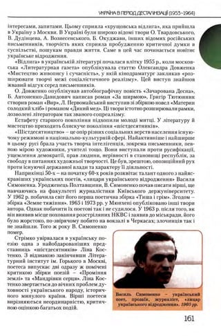 штересами, запитами. Цьому сприяла «хрущовська вщлига», яка прийшла
в Украшу з Москви. В Укра!ш були широко в1дом1 твори О. Твардовського,
В. Дудшцева, А. Вознесенського, Б. Окуджави, шших вщомих росшських
письменниюв, творчшть яких сприяла пробудженню критично! думки в
сусшльствц ношукам правди життя. Саме в цей час починаеться новггне
украшське ввдродження.
«Вщ лига» в украшсьюй лггератур! почалася влггку 1955 р., коли москов-
ська «Литературная газета» опублшувала статтю (Александра Довженка
«Мистецтво живопису i сучасшсть», у яюй юнодраматург закликав «роз-
ширювати творч1 меж! сощалштичного реал1зму». Цей виступ знайшов
жвавий вхдгук серед письменниюв.
О. Довженко опублшував автобюграф1чну повшть «Зачарована Десна»,
Б. Антоненко-Давидович написав роман «За ширмою», Грипр Тютюнник
створив роман «Вир», Л. Первомайський виступив 3 i зб1ркою новел «Материн
солодкий ХЛ16 » i романом «Дикий мед». Щ твори штотно розширювали рамки,
дозволен! лггераторам так званого соцреал13му.
Естафету старшого покол1ння шдхопили молод! митц1. У лДературу й
мистецтво приходить блискуче поколшня «ипстдесятниюв».
«ЦЦстдесятництво» - це o n ip р1зних соц1альних верств населения шную-
чому режимов! в нац10 нально-культурн1Йсфер1. Найактившше i найширше
в цьому p yci брала участь творча 1нтел!генц1я, зокрема письменники, пев-
ною M iporo художники, учител1 тощо. Вони виступали проти русифшацп,
ущемления демократй, прав людини, нер1вност1 в становищ! республ1к, за
свободу в питаниях художньо! творчостк Це був, зрештою, опозиц1Йний рух
проти шнуючо! державно! влади та характеру И д1яльност1.
Наприк1нц1 50-х - на початку 60-х роюв розквггае талант одного з найяс-
крав1ших укра!нських π οετίΒ , «лицаря украшського вщродження» Василя
Симоненка. Уродженець Полтавщини, В. Симоненко почав писати Bipuii, ще
навчаючись на факультет! журналштики Кшвського держун1верситету.
У 1962 р. побачила свгг його перша поетична зб1рка «Тиша i rp iM ». Згодом -
зб1рка «Земне тяж1ння». 1965 i 1973 pp. у Мюнхен! опублшовано шип твори
автора. Однак побачити ϊχ поетов1 так i не судилося. У 1963 р. шсля того, як
В1н виявив М1сце поховання розстрыяних НКВС i заявив до мшькради, його
було жорстоко, по-зв1рячому побито на вокзал! в Черкасах; злочинц1в так i
не знайшли. Того ж року В. Симоненко
помер.
Q rp iM K O ув1рвалася в украшську по-
ез1ю одна з найобдаровашших пред-
ставниць «нпстдесятниюв» Л 1на Кос­
тенко. 3 вщзнакою зак!нчивши ЛИера-
турний 1нститут ι μ . Горького в M o c k b i ,
поетеса випускае дв1 одразу ж пом!чен1
критикою зб1рки поез1Й - «Пром1ння
земл1» та «Маидр1вки серця». Л1на Кос­
тенко звертаеться до В1чних проблем ду-
ховност! укра!нського народу, шторич-
ного минулого кра!ни. Bipmi поетеси
вир1зняються неординаргпстю, критич­
ною оцшкою багатьох под!Й.
 