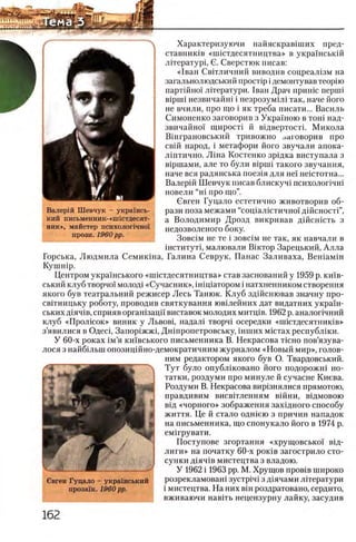 Валерш Шевчук - украшсь-
кий письменник-«1шстдесят-
ник», майстер психологично!
прози. 1960 pp.
Характеризуючи найяскрав1ших пред-
ставнишв «ппстдесятництва» в украшськш
лггературц G. Сверстюк писав:
«1ван Свпличний виводив соцреал13м на
загалыюлюдський npocrip i демонтував теорпо
партшно! лггератури. 1ван Драч пришс nepuii
Biprni незвичайш i незрозумШ так, наче його
не вчили, про що i як треба писати... Василь
Симоненко заговорив з Украшою в тош над-
звичайнох щирост! й вщвертостп Микола
Вшграновський тривожно заговорив про
свш народ, i метафори його звучали апока-
лштично. JliH a Костенко зрщка виступала з
В1ршами, але то були Bipini такого звучания,
наче вся радянська поез1я для не! не1стотна...
Валер1Й Шевчук писав блискуч1 психолог1чн1
новели “ η ϊ про що”.
Свген Гуцало естетично животворив об-
рази поза межами “сощалщтично!' д1Йсност1”,
а Володимир Дрозд викривав дшсгпсть з
недозволеного боку.
Зовс1м не те i зовс1м не так, як навчали в
1нститут1, малювали Βίκτορ Зарецький, Алла
Горська, Людмила Семикхна, Галина Севрук, Панас Заливаха, Вен1ам1н
K y n iH ip .
Центром украшського «нпстдесятництва» став заснований у 1959 р. кшв-
ський клуб творчо!' молод1 «Сучасник», in ip ia T o p o M i натхненником створення
якого був театральний режисер Лесь Ташок. Клуб зд1Йсшовав значну про-
св1тницьку роботу, проводив святкування юв1лейних дат видатних укра1'н-
ських Д1яч1в, сприяв оргагпзацй' виставок молодих митщв. 1962 р. аналопчний
клуб «Пролюок» виник у Львов1, надал1 творч1 осередки «ш1стдесятник1в»
з’явилися в ОдеЛ, Запор1жж1, Дн1пропетровську, ih u i h x мщтах республ1ки.
У 60-х роках 1м’я кшвського письменника В. Некрасова t ic h o пов’язува-
лося з найб1льш опозицшно-демократичним журналом «Новый мир», голов-
ним редактором якого був О. Твардовський.
Тут було опубл1ковано його подорожш но-
татки, роздуми про минуле й сучасне Киева.
Роздуми В. Некрасова вир1знялися прямотою,
правдивим висвггленням В1йни, в1дмовою
В1д «чорного» зображення захщного способу
життя. Це й стало одшею з причин нападок
на письменника, що спонукало його в 1974 р.
ем1грувати.
Поступове згортання «хрущовсько! В1д-
лиги» на початку 60-х роктв загострило сто-
сунки Д1ЯЧ1Вмистецтва з владою.
У 1962 i 1963 pp. М. Хрущов пров1в широко
розрекламоваш зустр1Ч1 з Д1ячами лггератури
i мистецтва. На них Bin роздратовано, сердито,
вживаючи навпъ нецензурну лайку, засудив
 