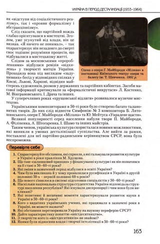 як «вщступи вщ сощалютичного реа-
Л1зму», так i «прояви формал13му i
абстракцюшзму».
Слщ сказати, що партшний вождь
слабко ор1ентувався в мистецтвь Зго-
дом, уже усунутий вщ влади, вш це
визнав. «Я ничего не понимал», - так
охарактеризуе β ϊη незадовго до смерт1
свое год1шне розумшня процешв, що
вщбувалися в мистецькому житть
Слщом за московськими «пророб-
леннями» вщбулася рев131я «вщхи-
лень» у творчосД митщв Украши.
Проходила вона шд виглядом «заду-
шевних» бесщ у вщповщних сгплках у
Киевц Львовц Харковц вщвщин май-
стерень художнишв, розмов у державних та партшних каб1нетах. Засоби ма-
coBo'i шформацп критикували за «формал1стичн1 викрутаси» Л. Костенко,
М. ЕИнграновського, I. Драча та шших.
У суперечливих роках «хрущовсько! В1длиги» розвивалося музичне мис-
тецтво.
Укра'1'нськими композиторами в 50-τί роки було створено багато талано-
витих TBopiB. До них сл1д В1днести Симфон1ю X» 3 композитора Б. Лято-
шинського, опери Г. Майбороди «М ш ана» та Ю. Мейтуса «Украдене щастя».
Велико! популярносп серед населения набули твори П. Майбороди,
А. Фышенка, А. Штогаренка, I. Шамо та шших майстр1в.
Таким чином, украшська культура скористалася новими можливостями,
як1 виникли в умовах дестал1 Н1зацй' сусп^льства. А л е вийти за рамки,
поставлен! для не! партшно-радянським KepiBi-шцтвом СРСР, вона була
неспроможна.
Гперев1рте себе
1. Охарактеризуйте обставини, як1 сприяли, аяю гальмували розвиток культури
в Украпп в роки правл1ння М. Хрущова.
2. Що таке «залишковий принцип» у фшансуванш культури i як βϊη позначився
на И сташ в 50—60-τϊ роки?
3. Як1 зм1ни взазначений перюд вщбулися в освш Украши?
4. Чим була викликана й у чому проявлялася русифшащя в Украпп в другш
половит 50-х - першш половит 60-х роюв?
5. Що нового з’явилося в систем1 пщготовки спец1ал1ст1в у 50-60-τί роки?
6. Наскшьки нац10нальна структура студентства Украши вщповщала струк­
тур! населения республши? Як1 1 снували диспропорцй i чим вони були ви-
кликан1?
7. Як1 позитивн1 й негативн1 моменти характеризували розвиток науки в
Укра!н1 в 50-60-τί роки?
8. Кого з видатних украшських учених, як1 працювали в зазначен1 роки в
Украпп, ви можете назвати?
9. Як1 обставини перетворювали Украшу на наукову периферш СРСР?
10. Дайте характеристику поняттю «ипстдесятнидтво».
11. 3 творчютю кого 13«шютдесятник1в» ви знайом1?
12. Якими були вщносини влади i творчо! 1нтел1генц1! в 50-60-τί роки?
Сцена з опери Г. Майбороди «Мшана» в
постановц1 Кшвського театру опери та
балету 1м. Т. Шевченка. 1951 р.
 
