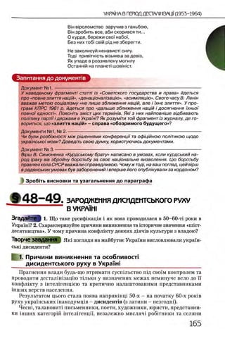 BiH в1 р о л о м ство з а р у ч и в з га н ь б о ю ,
BiH з р о б и т ь все , а б и с к о р и в с я т и ...
О курде, бережи свсн набоТ,
Без них το6ί св1Й рщ не зберегти.
Не заколисуй ненависп силу.
Т од| п р и в 1ТН1с т ь В1зьмеш з а дев13,
Як у п а д е в р о з з я в л е н у м о ги л у
О с т а н ж й на п л а н е т! ш о в ш ю т.
Запитання до документе
Документ № 1 .-------------------------------------------------------------------------------------------------------
У наведеному фрагментi статтi i3 «Советского государства и права» йдеться
про «повне злиття нащй», «денацюнал/защю», «асимшящю». Свого часу В. Лен/н
вважав метою сощал'юму «не лише зближення нац/й, але i iхне злиття». У про-
грам! КПРС 1961 р. йдеться про «дальше зближення нац/й i досягнення )'хньоϊ
повно) едностЫ. Пояснить змют цих терм/н/в. Яю з них найповн/ше вщбивають
пол'пику napni i держави в Украш/'?Як розум 'пи той фрагмент /зжурналу, де го­
вориться, що «злиття нац|й» - справа «обозримого будущего»?
Документи №1, № 2 .----------------------------------------------------------------------------------------------
Чи були розб/жносп м/ж р/'шеннями конференцп та оф/'щйною политикою щодо
укра'шсько)'мови? Доведпь свою думку, користуючись документами.
Документ № 3.-------------------------------------------------------------------------------------------------------
Б/рш В. Симоненка «Курдському брату» написано в умовах, коли курдський на­
род Iраку bib збройну боротьбу за свое нацюнальне визволення. Цю боротьбу
правлячi кола СРСР вважали справедливою. Чомуж тощ, на ваш погляд, цей в)рш
в радянських умовах був заборонений i вперше його опубл 'жували за кордоном?
] Зробггь висновки та узагальнення до параграфа
§ Ч4 8 - 4 9 . ЗАРОДЖ ЕМ ИЯ ДИСИДЕМ ТСЬКОГО РУХ У
В УКРА1М1
ЗгадаЙТе } 1. Що таке русифшащя i як вона проводилася в 50-60-τϊ роки в
Укра1ш? 2. Схарактеризуйте причини виникнення та кторичне значения «гшст-
десятництва». У чому причина конфлшту деяких д1ячгв культури з владою?
Творче завдання Ηκΐ погляди на майбутне Украши висловлювали украш-
ськ1 дисиденти?
1. Причини виникнення та особливосп
дисидентського руху в УкраТш__________________________
Прагнення влади будь-що втримати сусгпльство гид c b o im контролем та
проводити дестал1ш зацш тыьки у визначених межах неминуче вело до ϊϊ
конфлжту з ш тел1генщею та критично налаштованими представниками
шших верств населения.
Результатом цього стала поява наприкшщ 50-х - на початку 60-х ροκίΒ
руху украшських шакодумщв - дисидент1в (з латини - незгодш).
Чесш, талановит1 письменники, поети, художники, юристи, представни-
ки шших категорш ш тел1генцп, незалежно мисляч! робггники та селяни
 
