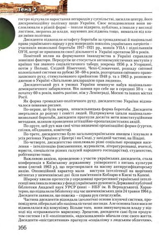 г о с т р о в щ ч у в а л и и а р о с т а н н я н е г а р а з д х в у с у с ш л ь с т в ц з а с и л л я ц е н т р у , й о г о
д и с к р и м ш а ц ш н у п о л и т и к у щ о д о У к р а ш и . Свое незадоволення в о н и ви-
с л о в л ю в а л и в р1знш ф ор м 1 - школи в щ к р и т о , п у б л 1 ч н о , а ш к о л и у ВИГЛЯД1
л и с т 1 в о к , з в е р и е н ь д о в л а д и , н а у к о в и х дослщжень т о щ о , в и м а г а л и В1д в л а ­
д и змши ПОЛГГИКИ.
Дисиденти шдхопили естафету боротьби за громадянсьш й нацюнальш
права украшського народу з рук попередшх поколшь украшських патрюНв -
учаснишв визвольно! боротьби 1917-1921 pp., b o h k ib У П А i шдшльниюв
ОУН, κ ο τ ρ ί не припиняли свое! дхяльносН в УкраШ протягом 50-х ρ οκ ίΒ .
Помггний вплив на формування шакодумства в Украшт справляли
зовшшш фактори. Передушм це стосуеться антикомушстичних вистушв у
крашах так званого сощалштичного табору, зокрема 1956 р. в Угорщиш,
π ο τ ί Μ у Полыщ, С х1ДН1Й Шмеччиш, Чехо-Словаччиш, розпаду ο β ϊτ ο β ο ϊ
колошально!' системи на рубеж1 50-60-х ροκίΒ , розгортання светового право-
захисного руху, стимульованого прийнятою 1948 р. та з 1963 р. розповсю-
дженою в Украхш «Загальною декларащею прав людини».
Дисидентський рух в умовах Украши неминуче набув нацюнально-
демократичного забарвлення. Вш заявив про себе ще в середиш 50-х - на
початку 60-х ρ ο κ ίΒ , навггь рашше, шж у Леншградц M o c k b i та шших мштах
Poci'i.
Як форма громадсько-полггичного руху, дисидентство Украши вщзна-
чалося певними рисами.
По-перше, це була мирна, ненасильницька форма боротьби. Дисиденти
зверталися до розуму i coBicTi людей. Шдтримуючи щеали нацюнально-
визвольно!' боротьби, дисиденти прагнули досягти мети конституцшними
методами, шляхом проведения аптацшно-пропагандистських акцш.
По-друге, цей рух мав сво! чНко визначеш оргашзацшш форми (гуртки,
сшлки, об’еднання, комггети).
По-трете, дисидентство було загальноукра'1'нським явищем i шнувало в
y c ix p e rio H a x Украши: у Центр1 i на Сход1, у захщнш частиш, на Швдш.
По-четверте, дисидентство охоплювало pi3H i сощальш прошарки насе­
ления - штелшенщю (письменники, журналшти, лггературознавщ, вчителц
юристи, спещалшти р1зних галузей народного господарства), студентство,
робИництво тощо.
Важливою акщею, проведеною з участю украшських дисидегтв, стала
конференщя в Кшвському державному ушверситеН з питань культури
мови (лютий 1963 р.), що перетворилася на масову антирусифшаторську
акщю. Опозищйний характер мали виступи штелшенцп на щор1чних
мхтингах у шевченк1вськ1 дш б1ля пам’ятнишв Кобзарю в Киев1 та Каневк
Ш ироку хвилю протесНв у середовитщ прогресивно!' украшсько'1' штелн
генцп викликала пожежа у фонд1 украшських рукопишв Державно! публично!
б1блютеки Академп наук У РС Р (нити - Н Б У ϊ μ . В. Вернадського). Харак­
терно, що пщпалили б1блютеку пщ час шевченшвських дшв 24 травня 1964 р.
Дисиденти заявили, що пожежа - справа рук спецслужби.
Частина дисидентхв вщкидала щеолопчш основи 1снуючох системи, про-
повщуючи л1беральш або нацюналштичш погляди. Але основна 1'хня маса не
вщмовлялася вщ комушзму. Б1льше того, вони звинувачували владу у ввд-
ход! вщ «справжнього» марксизму. Зрештою, дисиденти caMi були продук­
том системи i в ϊϊ «полшшенш», «вдосконаленш» вбачали сенс свого життя.
Дисиденти-«нпстдесятники» прагнули «сощал1зму з людським обличчям»,
 