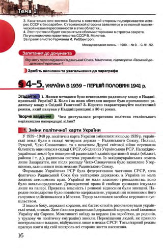 3. Касательно юго-востока Европы с советской стороны подчеркивается инте­
рес СССР к Бессарабии. С германской стороны заявляется о ее полной полити­
ческой незаинтересованности в этих областях...
4. Этот протокол будет сохраняться обеими сторонами в строгом секрете.
По уполномочию правительства СССР В. Молотов.
За правительство Германии И. Риббентроп.
Международная жизнь. - 1989. - № 9. - С. 91-92.
Запитання до документа
Яку мету переслщували Радянський Союз i Н/меччина, пщписуючи «Таемнийдо-
датковий протокол»?
ЛЗробггь висновки та узагальнення до параграфа
Ш 4 - 5 . УКРАМ1А В 1939 - ПЕРШ1Й ПОЛОВИШ 1941 р.
ЗгадаЙте ■§ 1. Якими методами було встановлено радянську владу в Наддш-
прянськш Украш1? 2. Коли i за яких обставин вперше було проголошено ра­
дянську владу в C x iflH iii Галичиш? 3. Коротко охарактеризуйте полггичний
режим, який панував у Наддншрянщинх в ЗО-τΐ роках.
Творче завдання Чим диктувалася репресивна полггика сталшського
кер1вництва напередодш вшни?
f 1. Змжи п о л 1ти ч н о 'Г карти УкраТни________________________
У 1939-1940 pp. пол1тична карта Укршни змшилася: якщо до 1939 р. украш-
ськ1 земл1 були в склад! чотирьох держав - Радянського Союзу, Полыщ,
Румунп, Чехо-Словаччини, то з початком Друпл c b it o b o i в ш н и переважна
бшышсть опинилася в склад1 СРСР, об’еднаш з Укршнською РСР. На захщно-
укра'1нськ1 земл1 був поширений радянський адмнистративний под1л (област1,
райони i т. д.), радянська система управлшня. 1з захщноукршнських земель
лише Закарпаття, яке шсля розпаду Чехо-Словаччини було захоплене Угор-
щиною, залишилося поза межами Радянського Союзу.
Формально Украшська РСР була федеративною частиною СРСР, хоча
фактично Радянський Союз був уштарною державою, а Украша не мала
жодних автономних прав. Украшщ не мали власного громадянства, воно
було загальнорадянське. Демократичш права й свободи громадян шнували
лише на nanepi. Приватна власшсть i ринков! вщносини були знищеш. На-
родне господарство було повшстю одержавлене, управлшня основними його
галузями здшснювалося з Москви. Терор залишався засобом керування сус-
шльством.
3 imiioro боку, державш кордони, як1 багато столИь розчленовували укршн-
ськ1 земл1,зникли. Зате з’явився радянський державний кордон, який 13олював
Укра'1'ну вщ Свропи. Можливост1 вшзду за кордон (на заробтгки, до родич1в,
у трудову чи полИичну eMirpaairo) зникли. Перемщення людей, як правило
контрольоване владою, вщбувалося лише в межах СРСР. Тоталггарний режим
прагнув взяти шд св!Й контроль Bci сторони життя населения.
 