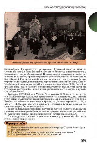 Великий хресний хщ. Дрогобиччина (сучасна Лъвгвсъка обл.). 1958 р.
обласно! ради. Ця процедура спрощувалася. Культовий об’ект μ ϊ γ бути за-
критий на П1дстав1 акта техшчно! KOM ici'i та висновку уповноваженого у
справах кулычв при облвиконкомп Культов1 споруди закривали i навить де-
монтували «у зв’язку з реконструкщею населених пункНв», як мотивували
сво'1 дн власти Священики позбавлялися можливосН контролювати фшан-
си релш йних громад, не мали права керувати ϊχ η β ο ιο практичною Д1яльшс-
тю. Державш податки на релш йш громади сягали понад 80 %. Релш йна
громада мала право наймати священнослужителя Ильки тодц коли вш
отримував реестрац1Йне посв1дчення уповноваженого в справах кулытв
при облвиконком1.
Протягом 1957-1964 pp. в Укра1ш було закрито 46 % православних хра-
М1в. Найб1льше це торкнулося центральних та швденно-схщних район1в
республ1ки, де onip населения антицерковним акц1ям не був значним. Так, у
Зашцлзькш област1 залишилося 9 храм1в, на Дншропетровщиш - 26, у
Криму - 14. Церкви, костьоли, синагоги i молитовш будинки активно за-
кривалися в ycix без винятку регюнах.
Народ намагалися переконати, що у β ϊκ косм1чних п о л ь о т 1в i блискучих
наукових досягнень рел1гшне мислення е проявом в1дсталост1, реакц1Йнос-
Ti i суперечить природ1 радянсько! людини - буд1вника комун1зму.
Усе це отруювало свщомшть, вносило дискомфорт у життя м1льйошв лю ­
дей, особливо старшого В1ку.
СПерев1рте себе)
1. Назвггь причини виникнення дисидентського руху в Украши Якими були
його особливост!?
2. Якою була географ1я i сощальний склад дисидентства в Укра'1'ш?
3. Як1 щеолопчш принципи обстоювали дисиденти?
 