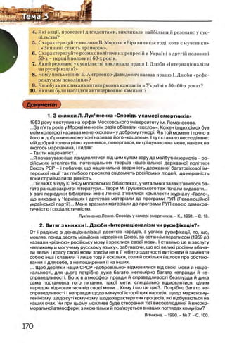 ^ 4. Яю акцп, проведеш дисидентами, викликали найбшьший резонанс у сус-
ШЛЪСТВ1?
5. Схарактеризуйте вислови В. Мороза: «Bipa виникае тодд коли е мученики»
В i «Знищеш стають прапором».
6. Схарактеризуйте розмах полггичних репресш в УкраУш в другш половит
50-х - першш половит60-х ρ ο κ ίΒ .
7. Який резонанс у сусшльств1 викликала праця I. Дзюби «1нтернацюнал1зм
чи русифшащя?»
8. Чому письменник Б. Антоненко-Давидович назвав працю I. Дзюби «рефе­
рендумом поколшня»?
9. Чим була викликана антицерковна кампашя в Укра'Ут в 50-60-х роках?
10. Якими були наслщки антицерковно'У кампанп?
Документ
1. 3 книжки Л. Л ук’яненка «Сповщь у камер! смертников»
1953 року я вступив на юрфак Московського ушверситету ιμ . Ломоносова.
...За п’ять ροκίΒ у M o c k bi мене c im раз0в об0звали «хохлом». Кожен 0з цих c im o x був
μ ο ϊμ колегою i називав мене «хохлом» у доброму гуморк Я в той момент i точно в
його ж доброзичливому тон! називав його «кацапом». I тут ставало неспод0ване:
м0йдобрий колега р0зко зупинявся, повертався, витр0щувався на мене, наче як на
якогось мараанина, i кидав:
- Так ти нацюнал0ст...
...Я почав уважнше придивлятися пщ цим кутом зору до майбутых юрист0в - ро-
с0йських жтел0гент1в, потенц0альних творц0в нащональноТ державно'! пол!тики
Союзу РСР - i побачив, що нацюнальна зверхн!сть державно'! багатовковоУ im -
перськоУ нацй так глибоко просякла свщомють рос!йських людей, що нер!внють
вони сприймали за piBHicTb.
...Пюля XX з’Узду КПРС у московських б|блютеках, у читальних залах з’явилося ба­
гато ран!ше закритоУ лтератури... Твори М. Грушевського теж почали видавати...
У зал! перюдики б|бл1отеки ίΜβΗί ЛенЫа з’явилися комплекти журналу «Гасло»,
що виходив у Черн!вцях i друкував матер1али до програми РУП (РеволющйноУ
украУнсько'У партм')... Мене вразили матер1али до програми РУП своею демокра-
тичн1стю i соц1алютичн1Стю.
Лук’яненко Левко. Сповщь у камер! смертниюв. - К., 1991. - С. 18.
2. В и тягз книжки I. Д зю би «1нтернацюнал1зм чи русиф |кац1я?»
От i paflieM o з денац!Онал1зацм десятюв народ!в, з ycnixiB русифжацн, то, що,
мовляв, понад десять мтьйоыв нероаян в Союз!, за останн!М переписом (1959 р.)
назвали «р1дною» росжську мову i зреклися свое'У мови. I ставимо це в заслугу
«великому и могучему русскому языку», забуваючи, що bci велню рос!яни вбача-
л и велич i красу свое'У мови зовс!м не в ϊϊ η ι6 η τ ο здатносл вилсняти й замжяти
собою жш! i славили ϊϊ лише тод| й осктьки, коли й оск!льки йшлося про обстою-
вання УУдля себе, а не поширення ϊϊ на жших.
... Щоб десятки нащй СРСР «добровтьно» вщмовилися вщ свое'! мови й нацю-
нальносл, для цього потр|бно дуже багато, непом1рно багато неправди й не-
справедливосл. Бо ж в атмосфер! правди й справедливосл безглузда й дика
сама постановка того питания, тако'| мети: спещально вщмовлятися, щлим
народом вщмовлятися вщ свое'! мови... Кому i що це дае?.. Потр|бно багато не-
справедливост! i неправди щодо минуло!' icTopi'i цих народ!в, щодо марксизму-
лен!Н13му, щодо сут! комун!Зму, щодо характеру тих процеав, πκί вщбуваються на
наших очах. Чи при цьому можливе буде створення Tiei' високолюдяноУ й високо-
моральноУ атмосфери, з якою ттьки й пов’язуеться в наших поглядах комушзм?
Внчизна. - 1990. - № 7. - С. 100.
 