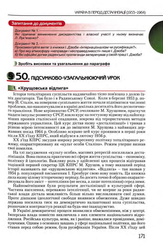 Запитання до документов
Документ № 1. ------------------------------------------------------------------------------------------------------
Як/ причини виникнення дисидентства i власно/ участ/ у ньому визначае
Л. Лук’яненко?
Документ № 2,-
Прокоментуйте витяг з книжки I. Дзюби «1нтернац 'юнал'1зм чи русиф/кафя?».
а) Про яку атмосферу «неправди i несправедливостЫ пише I. Дзюба?
б) Яю оф/фйн/догми радянсько§пропаганди заперечував у сво)й праф I. Дзюба?
1 З роб1ть висновки та узагальнення до параграфа
# 5 0 . ШДСУМКОВО-УЗАГАЛЬИЮЮЧИИ УРОК
_ 1. «Хрущовська вщлига»
IcTopin тоталтарних сусшльств надзвичайно псно пов’язана з долею ϊχ-
Hix диктаторов. Так було i в Радянському Союзн Коли в березнт 1953 р. по­
мер Й. Сталш, на поверхню сусшльного життя почали шдшматися численш
проблеми, що накопичувалися в краМ декшька десятил0ть його деспотично­
го правлшня. Нове кер0виицтво СРСР, очолюване М. Хрущовим, прагнучи
надати 0мпульс розвитку СРСР, взяло курс на поступову вщмову в0д найогид-
Himnx прояв0в стал1нсько1 спадщини, зокрема в0д терористичних методов
Державного управлшня. Цей курс дщтав назву «десталшозацп» i тривав з
Р1зною Mipoio 0нтенсивност1 аж до зм0щення М. Хрущова з найвищих дер-
жавних посад 1964 р. Особливо яскраво цей курс проявився в nepuii роки
шсля X X зЧзду КПРС, який вщбувся в лютому 1956 р.
X X з’1зд КП РС засудив широку репресивну полДику тоталггарного ре­
жиму, охарактеризовану як «культ особи Сталша». Режим уперше визнав
CBo'i помилки.
На тл1 засудження «культу особи», масових репресш посилилася деста-
Л1Н1зац1я. Вона охопила практично Bci сфери життя сусп1льства - економшу,
полПику й 1деолопю. Важливу роль у здшсненш цих процешв в1Д1гравав
тод!шн1Й перший секретар ЦК КП РС М. Хрущов, а тому вказаний перюд
icTopii' називають ще «хрущовською вщлигою». «В щ лига» - так назвав у
1954 р. популярний письменник I. Еренбург свою нову повшть. Ця книжка
дала назву щ лому 1сторичному nepiony, бо досить точно й образно охаракте-
ризувала його змшт - потепл1ння (не весна, а лише потеплшня) серед зими.
Найпомггшшими були результати десталШ заци в культурн1Й сфер1.
Частина населения, переважно штелшенцп, чи не вперше за роки радян-
сько! влади дютала можлившть б1льш вольно висловлювати cboi' думки.
Проте д1апазон щеолопчно1 свободи виявився обмеженим. Дуже швидко
держава посилила тиск на демократично налаштоваш кола сусшльства,
розпочався контрнаступ реакцп на будь-яке шакодумство.
В Укра'1'ш демократичн! процеси виявилися обмежешшими, Н1Ж у центр1.
1мперська влада повшстю виключила з них елементи нацюнального вщро-
дження. Рос1Йська культура, мова, як i рашше, вважалися провщними, домп
нуючими. Одним з основних завдань у сфер! нацюналыю'1 полггики, що його
ставив перед собою режим, була русифшащя Украши. Ш сля XX зй'зду цей
 