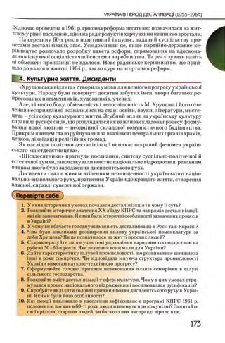 Водночас проведена в 1961 р. грошова реформа негативно позначилася на жит-
тевому piBHi населения, цши на ряд продукШв харчування невпинно зростали.
На середину 60-х ρ ο κ ίΒ позитивний 1мпульс, наданий сусшльству про-
Цесами дестал1шзацп, згас. Усвщомивши це, вище партшно-державне ке-
Р1вництво розпочало розробку пакета реформ, спрямованих на вдоскона-
лення шнуючо! сощалщтично! системи виробництва. Та реал1зувати навгть
Щ обмежеш пропозицп не вдалося. Нове радянське кер1вництво, що прий-
шло до влади в жовтш 1964 р., взяло курс на згортання реформ.
I 4. Культурне життя. Дисиденти___________________________
«Хрущовська вщлига» створила умови для певного прогресу украшсько'!
культури. Народу були повернут! десятки забутих 1мен, твори багатьох ре-
пресованих письменнишв, художнишв, учених.
Але, з шитого боку, обмежешсть i непослщовшсть М. Хрущова i його ото-
чення несприятливо позначилися на сташ освгги, науки, лггератури, мисте­
цтва - ycix сфер культурного життя. Згубний вплив на украшську культуру
справила русифшащя, що розглядалася як важлива складова процесу форму­
вання ново! людини - неодмшно! складово! комунютичного буд1вництва.
Прикрим явищем стало руйнування за вказ1вкою центральних оргашв храм1в,
Церков, Л1кв1дац1я рел1гшних громад.
Як наслщок политики дестал]Н1зацй виникае яскравий феномен укра!'н-
ського «ипстдесятництва».
«ННстдесятники» прагнули поеднання, синтезу сусшльно-пол1тично'1' й
естетично!' думки, започаткували новггне нац10 нальне в1дродження, реальним
виявом якого було зародження дисидентського руху.
Дисиденти стали живим втшенням незнищенносН укра1нського нац10 -
нально-визвольного руху, прагнення Украши до кращого життя, створення
власноц справд1 суверенно! держави.
СПерев1рте себе )
1. У я к и х 1 С т о р и ч н и х у м о в а х п о ч а л а с я д е с т а л 1 Н 1 з а ц 1 я i в ч о м у п с у т ь ?
2. Розкрийте юторичне значения XX з’!зду КПРС та напрям1в дестал1Н1зацй,
як1 B in започаткував. Якими були 1сторичн1 особливост1 зазначених процесхв
в Укра'1'ш?
3. У чому ви вбачаете головну вщмшшсть дестал1Н1зацй в Poci'i та в Укра!'н1?
4. Чим було викликане розширення впливу украшсько'1 номенклатури за
доби Хрущова? Як це позначилося на житт1 простих людей?
5. Схарактеризуйте змши у систем1 управлшня народним господарством на
рубеж1 50-60-х ροκίΒ. Яке значения вони мали для Украши?
6. Дайте характеристику галузей промисловостц що розвивалися швидше за
шин в роки семир1чки. Чи в!дпов1дала щнуюча структура промисловост1
Укра!ни вимогам науково-техшчного прогресу?
7. Сформулюйте головн1 причини невиконання план1в семир1чки в галуз1
с1льського господарства.
8 . Розкрийте 3 m ic t дестал1Н1зацй у сфер1 культури. Чому в цих умовах стри-
мувався процес нацюнального в^дродження i посилювалася русифшащя?
9. Спробуйте вид1лити головш причини появи дисидентського руху в Укра!-
Н1. Якими були його особливост1?
10. Як1 емоцй викликало в населения зафшсоване в n p o r p a M i КПРС 1961 р.
положения, що вже в 80-τί роки люди житимуть при комушзм1? Запитайте
CBoi'x ртдних, старших людей, чи багато з них насправд! в1рило в це.
 