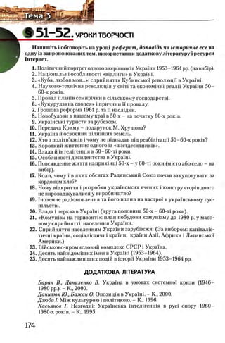 Ш5 1 - 5 2 . УРОКИ ТВОРЧОСТ1
Напишггь i обговортгь на урощ реферат, доповгдъ чи гсторичне есе на
одну Ϊ3 запропонованих тем, використавши додаткову лггературу i ресурси
Гнтернет.
1. ПолНичний портрет одного з кер1внигав Украши 1953-1964 pp. (на Βπβίρ).
2. Нацюнальш особливостх «вщ лиги» в Украшг
3. «Куба, любов моя...»: сприйняття Кубинсько! революцп в Украшп
4. Науково-техшчна револющя у с в т та економхчш реалп Украши 50-
60-х ροκϊΒ.
5. Провал плашв семир1чки в сшьському господарствг
6 . «Кукурудзяна епопея» i причини ϊϊ провалу.
7. Грошова реформа 1961 р. та ϊϊ наслщки.
8. Новобудови в нашому крах в 50-х - на початку 60-х ροκϊΒ.
9. Украшсью туристи за рубежем.
10. Передача Криму - подарунок М. Хрущова?
11. Украша й освоения щлинних земель.
12. Хто з пол1тв’язшв i чому не пщпадав шд реабшггацп 50-60-х ροκϊΒ?
13. Короткий життепис одного 13 «Ш 1стдесятник1в».
14. Влада й штелшенщя в 50-60-τί роки.
15. О собливосН дисидентства в Укра'1Н1 .
16. Повсякденне життя наприкшщ 50-х - у 60-τί роки (m ic t o або село - на
виб1р).
17. Коли, чому i в яких обсягах Радянський Союз почав закуповувати за
КОРДОНОМ ХЛ1б?
18. Чому вщкриття i розробки украшських вчених i конструктор1в довго
не впроваджувалися у виробництво?
19. 1ноземне радюмовлення та його вплив на настро!' в украшському сус-
П1ЛЬСТВ1.
20. Влада i церква в УкраШ (друга половина 50-х - 60-τί роки).
21. «Комуш зм на горизонтп>: план побудови комушзму до 1980 р. у мато­
вому сприйнятН населения Укра1'ни.
22. Сприйняття населениям Украши заруб1жжя. (За вибором: капггалщ-
тичн1 кра'хни, соц1ал1стичн1 кра'1ни, краши Азп, Африки i Латинсько'х
Америки.)
23. Вшськово-промисловий комплекс СРСР i Украша.
24. Десять найв1дом1ших 1мен в Укра1'н1 (1953-1964).
25. Десять найважлив1ших под1Й в icTopi'i Украши 1953-1964 pp.
ДОДАТКОВА Л1ТЕРАТУРА
Баран В., Даниленко В. Укра1'на в умовах системно! кризи (1946-
1980 pp.). - Κ., 2000.
Данилюк Ю., Бажан О. Опозищя в Украшк - К., 2000.
Дзюба I. М1ж культурою i полггикою. - К., 1996.
Касьянов Г. Незгоднк Укра1'нська 1нтел1генц1я в pyci опору 1960-
1980-х ροκϊΒ. - Κ., 1995.
 