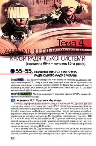 (середина 60-х - початок 80-х ροκίβ)
9 5 3 - 5 5 . ПОЛ1ТИКО-1ДЕОЛОПЧМА КРИЗА
РАДЯНСЬКОГО ЛАДУ В VKPAH1I
Згадайте 1. Що таке тоталитаризм? Чи е тдстави вважати радянську сис­
тему тоталтгарною? 2. Чому в роки «хрущовсько! В1длиги» не були подолаш
наслвдки сталгшзму в р1зних сферах життя? 3. Яким був правовий статус
Украши у склад! СРСР ввдповщно до Конституцн УРСР 1937 р.? 4. Що таке
«украшський офщшний автоном13м»?
Творче ЗаВДаННЯ } Чи були можливоста подолати кризу в СРСР в рамках ic-
нуючого полггичного ладу?
1. Усунення М.С. Хрущова вщ влади______________________
./Пберальш реформы радянського ладу, як1 проводив М. Хрущов, так i не
торкнулися основ пол1тично1 системи СРСР. Збершалася однопарт1Йн1сть,
всесилля партшно-державно!' номенклатури, 1деолог1чний диктат КПРС. В
Укра'1'ш внасл1док «оф 1Ц1Йного автоном13му» вплив мщцевих парт1Йно-
державних BepxiB зрщ до небаченого paHime р1вня. 3i свого боку, укра'1'нськ1
кер1вники на eci лади вихваляли М. Хрущова. Наприклад, у допов1Д1 ЦК
К П У на X X I з”1зд1 КП Украши 1960 р. М. Хрущов характеризувався як «ви-
датний державний Д1яч, великий гумашст, невтомний орган1затор i труд1в-
ник, В1рний б1льшовик-лен1нець». Свого часу под1бними оц1нками рястпли
промови на адресу самого Й. Сталша.
Але 13часом у д1ях М. Хрущова почали проявлятися риси, як1 викликали
незадоволення номенклатури. 1 мпульсившсть, непрогнозованють bhhhkib i
р1шень, постшш розмови про демократизац1Юсусп1льства i скорочення ар-
 