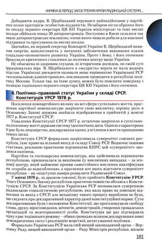 vkpaIma в перюд загострешя кризп радямсько)'системи...
Добираючи кадри, В. Щербицький керувався найнадшшшим у партш-
них колах критер1ем: особистою вщдашстю. Незабаром шсля обрання його
на посаду першого секретаря ЦК ΚΓΙ Украши мшштерсью та inmi висою
посади обшняли понад 30 дншропетровщв. Поступово в Khcbi склалося так
зване дшпропетровське земляцтво, члени якого чимало робили для взаемно!
пщтримки та просування на висою посади.
Звичайно, як перший секретар Компартп Украши В. Щербицький вияв-
ляв енергно, наполеглившть у питаниях забезпечення виконання плашв
сощально-економ1чного розвитку Украши. Проте i йому, i його оточенню
бракувало критичного ставлення до пол1тики центру щодо Украши.
Не обмежена Hi здоровим глуздом, Hi шторичним досвщом, по свош c y T i
1ррацюнальна Bipa В. Щербицького в «мудрш ть» BepxiB не мала жодних
пщстав. Украшсью дисиденти називали вище кер0вництво УкраТнсько! РСР
«кологйальною адмшштращею», покликаною проводити в республщ 1 полР
тику Москви. Тшьки гак, на 1'хню думку, можна було пояснити поведшку i
позицш тод1шнього першого секретаря ЦК КП Украши i його оточення.
4. Полггико-правовий статус Украши у склад! СРСР.
Конституция УРСР 1978 р. ___________________
Посилення компартшного впливу на Bci сфери сусшльного життя, праг-
нення парт1Йно1 номенклатури закр1пити свою виключну, кер1вну роль в
Основному Закош держави знайшли в1дображення в прийнят1й у жовтш
1977 р. Конституци' СРСР.
Ухвалення Конституцй С РСР 1977 р. остаточно закршило в сусп1льно-
полПичному житт! держави систему 1деолог1чних догм. Одгпею з характерних
ϊϊ рис було лицем1рство, декларування одних, а втклення в життя принципово
1нших засад.
Коиститущя С РСР формально закр1плювала суверештет союзних рес-
публ1к, 1хне право на В1льний вих1д 3 Ϊ складу Союзу РСР. Водночас шшими
статтями, реальною практикою кер1вництва КП РС цей «сувереш тет» зво-
Дився нан1вець.
Партшна та господарська номенклатура, яка здшснювала кер1вництво
республ1кою, призначалася за вказ1вкою (у виключних випадках - за зго-
Дою) центру, який найменип прояви самост1Йного мислення квал1ф1кував
як «спроби до в1дособлення», а прагнення хоч якось в1дстояти суверен1тет
республ1ки - як «П1дстуин1 нам1ри розвалити Радянський Союз».
У κ β ϊτ η ϊ 1978 р., за зразком союзно'х, було прийнято Конститущю УРСР.
Текст Основного Закону республши практично повн1стю збшався з Консти-
Tyniera СРСР. За Конститущею Укра'нська РСР визнавалася суверенною
радянською сощалютичною республ1кою, яка мала право на зовшшш В1Д-
носини та вих1д з СРСР, але мехашзму такого процесу вироблено не було,
Що свщчить про декларативний характер дано! конституц1Йно'1 норми. Суто
Декларативними були i положения Конституци, що проголошували свободу
слова, друку, в1росповщання, мггинпв, демонстращй, створення громадських
оргашзацш та недоторканност! особи. Коиститущя ще раз подтвердила
одну з рис тод0шнього режиму - обман громадян шляхом декларування зовн0
Демократичних гасел i реал0зац0ю жорсткоо, антигуманно'! полггики.
Формально Украшська РСР мала свш вищий законодавчий орган - Вер-ховну
Раду, вищий виконавчiB республжи, мшцев!
 