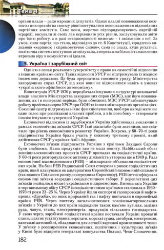органи влади - ради народних депутаИв. Однак влади повноваження кож-
ного з цих оргашв на своему piBHi поступалися повноваженням вщповщних
Ъ партшних комггеНв. Саме вони, жорстко идпорядковуючись партш ий
В iepapxi'i, висували 3i сво!х лав кер1вник1в ycix piBHiB, заслуховували звгги
Н про 1хню роботу, а в раз1 невщповщносН вимогам - i звшьняли з не!. За
Ш умов, коли парт1я, що стала, вщповщно до ст. 6 КонституцП, юридично ви-
знаною «кер1вною i спрямовуючою силою», сама не знала, куди рухатись,
полггична система поступово агонзувала, а переважна бшышсть населения
втрачала Bipy в ком уистичи щеали.
5. Украша i заруб|жний свгг____________________________
Одшею з ознак реального суверенитету е право на самостшш вщносини
з шшими крашами свшу. Таких вщносин У Р С Р не пщтримувала 13жодною
шоземною державою. Це була прерогатива союзного уряду, Мшютерства
закордонних справ СРСР, вщ πκοϊ вони не вщмовилися навггь в умовах
«укра1нського офщшного автоном13му».
Конституц1я У РС Р 1976 р. передбачала юнування в структур! виконавчо!
влади власного М 1н1стерства закордонних справ (М ЗС ), але його повнова­
ження, як i в попередш перюди, були обмежеш. МЗС У Р С Р забезпечувало
роботу представництв УРСР при ООН та шших м!жнародних оргашзащях.
Союзний центр пщтримував 'хне функц^онування, щоб при нагод1 мати ще
один голос при розв’язанш власних проблем, а з inuioro боку - створювати
1лю з1ю шнування суверенно! Украши.
Економ1чн1 в1дносини 13 зарубгжжям Украша здшснювала виключно в
рамках економ1чних зв’язк1в СРСР. Ϊ χ η ϊ масштаби були значиими, що св1д-
чило про р1вень економ1чного розвитку УкраТни. Зокрема, у 60-70-τϊ роки
П1дприемства Украши брали участь у кожному третьому προεκτί, який
здшснював СРСР у крашах Азп i Африки.
Ε κ ο η ο μ ι 4 η ι зв’язки П1дприемств Укра!ни з крашами Захщно! Свропи
були слабкими. Наша продукщя там не мала попиту. Найб1льший обсяг
зовн1шньоеконом1чних προεκτίΒ СРСР припадав на сощалютичш кра!ни.
У 60-Т1 роки розгорнула свою активну Д1яльшсть утворена ще в 1949 р. Рада
економ1чно! взаемодопомоги (РЕ В ) - м1Жнародне об’еднання соц!ал1стич-
них кра!н. На 6 a3 i РЕВ Радянський Союз створював ринок соц1ал1стичних
краш, який планувався як альтернатива Свропейськш економ1чнш сп1льнот1
(так званого Сильного ринку, попередника Свросоюзу). РЕВ штенсифшувала
економ1чн1 зв’язки всередин1 соц1ал1Стичного табору. У переплетш и цих
зв’язшв знайшлося мюце i укра!нським п1дприемствам. Питома вага Украши
в торговельному o6 iry СРСР 13соц1алютичними кра!нами становила в 1960-
1970-τϊ роки 23-25 %. Через Укра!ну йшли експорти газопроводи й нафто-
пров1д «Дружба», по яких природний газ i нафту постачали в европейськ!
краши РЕВ. Через систему загальносоюзних зовншньоторговельних
зв’язк1в з Укра!ни до цих краш надходило також кам’яне вугшля, зал1зна
руда, чавун, сталь, електроенерпя, продукц1я с1льського господарства.
У свою чергу, заруб1жн соц1ал1стичн1 кра!ни постачали Укра!и нрокатн1
стани, шахтне устаткування, верстати, морськ1 судна, автобуси, електровози,
вантажн автомоб1Л1, обладнання для легко! i харчово! промисловост1 тощо.
У зв’язку з розширенням економ1чних, полшичних i культурних зв’як1в
у Киев! було в1дкрито генеральн! консульства Полыщ, Чехо-Словаччини,
 