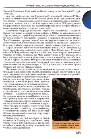 Румунп, Угорщини, Югославп, а в Одес1 - консульства Болгари i Респуб-
Л1ки Куба.
Але реально! альтернативи Свропейськш економ1чнш с ш л ь ж т РЕВ не
створила: захщноевропейський Сшльний ринок, який грунтувався на рин-
ков1Й модел1 господарювання, забезпечив своТм кра'шам прорив у постшду-
сгр1альне сусшльством з уШма його перевагами, год1 як РЕВ Грунтувалася
на директившй економщй що продемонструвала свою неефектившсть у
рамках кожно!' краши - члена η,ίεϊ оргашзацп.
Економ1чн1 негаразди викликали наростання економ1чио! i полБико-
Щеолопчно!' кризи в сощалютичних кражах. У 1968 р. ця криза вилилася в
«Празьку весну» - спробу Комугпстично! партй Чехо-Словаччини вщмовитися
вщ тоталггаризму i побудувати «соц1ал1зм з людським обличчям». Поди в
Чехо-Словаччиш справили сильний вплив на украшське сусп1льство: K o m it c t
держбезпеки У Р С Р констатував спадах 1нтересу до uie'i кра!ни i готовнють
багатьох украшщв, зокрема 1нтел1генцй i студенШв, брати приклад 13cycifliB.
«Празька весна» зак1нчилася 1нтервенц1ею в1Йськ СРСР i залежних вщ
нього евронейських соц1ал1стичних кра!'н в Чехо-Словаччину. У склад1
В1йськ СРСР було багато украшщв, у яких пшля pie'i операцй' залишилися
подв1Йн1 почуття. Контроль над Чехо-Словаччиною СРСР вгримав, хоча
його м1жнародний престиж р1зко впав, а криза в соцтабор1 поглибилася.
I коли в nepuiift половит 80-х ροκϊΒ на арену боротьби вийшла польська
«Солщарнють», на штервенцпо Радянський Союз вже не наважився, хоча
вплив польських подш на настро! в СРСР, у тому числ1 в Укра!н1, був не
менший, Н1ж П1д час «Празько! весни».
Як i в попередш десятилДтя, радянський режим прагнув 13олювати c b o i x
громадян В1Д закордонного впливу. По!здки за кордон обмежувалися. Боя-
лися, що радянськ1 громадяни «нев1рно» зрозум1Ють закордонн1 реалй i,
якщо потраплять в кагптал1стичн1 кра!ни, не
повернуться додому. До peni, таких, що не по-
верталися, у 60-70-τί роки були десятки.
Тому доб1р кандидат!в на по'!здки за кордон -
спещалюШв для роботи на пщприемствах чи
новобудовах, спортсмешв, актор1в, учених,
студент1в тощо - а !'хня К 1 льк 1 сть постчйно
з р о с т а л а - вщбувався надзвичайно ретель-
но, причому часто не квал!ф!кац1я, а лояль-
Н1сть режиму були остаточним аргументом.
Те ж саме вщбувалося i при вир1шенн! питан­
ия: по'ще той чи 1нший громадянин в турис-
тичну по1здку за кордон. Люди γ ο τ ο β ι були
платити велик1 rpouii за пут1 вки, особливо у
кап!тал1стичн! кра!ни, але !'хню долю вир1-
шували в парткомах i вщповщних структурах
opraniB держбезпеки.
Однак ΗΪπκί штучн1 перепони не могли
вщгородити Укра'!ну В1д заруб!жного св1ту.
Cbit вступав у добу !нформац!'1 , i про те, чого
не побачив, можна було почути по paflio, яке
стало загальнодоступним.
Радянськ1 танк1сти на вули-
цях окуповано! Праги Чехо-
Словаччина. 1968 р.
 