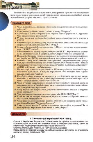 Контакта i3 заруб1жними краУнами, шформащя про життя за кордоном
були додатковим чинником, який сприяв росту недов1ри до офщшноУ влади,
поглиблював розрив М1ж нею i сусшльством.
( ΠβρβΒΐρτβ себе )
1. Чому Д1яльн1сть М. Хрущова викликала незадоволення партшио-держав-
но'У елКи?
2. Яка причина роб1тничих вистушв на початку 60-х роюв?
3. Яку позицпо зайняло кер1вництво УкраУни гид час усунення М. Хрущова?
Чим продиктована ця позищя?
4. У чому полягала полп'ико-щеолопчна криза комушстичного режиму в
СРСР?
5. Чи можна було, на вашу думку, подолати кризу в рамках полтгичного ладу,
закршленого Конститущею У Р С Р 1978 р.?
6. За яких обставим вщбулося усунення П. Шелеста з посади першого секре­
таря ЦК КП Украши?
7. Чи випадково на посаду першого секретаря ЦК K1I Украши шсля усунен­
ня П. Шелеста обрано В. Щербицького? Обгрунтуйте своУ мфкування.
8. Проанал1зуйте заяви украУнськихдисиденНвстосовно того, щовищекер1вниц-
тво УкраУнсько'У РСР було «окупацшною», «колошальною» адмУшстращею.
9. ВизначИь, чому, незважаючи на декларований суверештет союзних pecriy-
бл1к, правового мехашзму У'хнього виходу 13СРСР вироблено так i не було.
10. Схарактеризуйте систему оргашв влади Украши в!дпов1дно до Конститу-
цп 1978 р., ϊϊ сильгп i слабю сторони.
11. Проанал1зуйте мехашзм реал1зацй ст. 6 Консти гуцп щодо «KepiBHoi i сиря-
мовуючо!» рол1 КПРС. У чому це виражалось i яю насл1дки таке «едино-
владдя» мало для УкраУни?
12. Спробуйте обгрунтувати чи заперечити тезу шториюв про те, що напри-
KiHui 60-х - на початку 70-х роюв в украУнському кер1вницпп шнували дв1
течи - автоном1стська га централ1заторська.
13. Чому в умовах «украУнського офщшного автоном1зму» с о ю з н и й центр не
наважився надати УкраУш право на встановлення дипломатичних в1дно-
син 13заруб1жними кра'Унами?
14. Чому УкраУна не допускалася до прямих економ1чних зв’язк1в 13 заруб1ж-
ними кра'Унами?
15. Чим заюнчилося економ1чне «змагання» М1ЖРЕВ i СЕС? Чому?
16. Який вплив на настро'У населения УкраУни справила «Празька весна» i
польська «С о л 1даргпсть»?
17. Чому радянське кер1вництво всшяко обмежувало контакти сво'Ух грома-
дян 13заруб1жжям? Чого воно боялося?
18. 3 яких джерел жител1 УкраУни Д1знавалися про подй' за кордоном? Чи по
вс1Йтериторп УкраУни це були одн1 й τί caM i джерела?
Документ
1. 3 КонституцпУкраш ськоГРСР 1978 р.
Стаття 1. УкраУнська Радянська Соц1ал1стична Республка е couianicTHHHa за-
гальнонародна держава, яка виражае волю й штереси робтниюв, селян та
1нтел 1генцм, труд ящ их р е сп уб л 1ки bcix нащ ональностей.
Стаття 2. Вся влада в УкраУнсьюй РСР належить народовь
Народ зд|йснюе державну владу через Ради народних депуталв, як1становлять
пол!тичну основу УкраУнсько'У РСР.
 