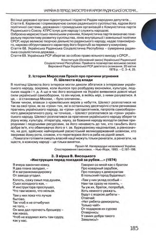 Bci 1НШ1державы органи пщконтрольы i пщзв!ты Радам народних депуталв...
Стаття 6 . Кер1вною i спрямовуючою силою радянського сусптьства, ядром його
пол1тично'| системи, державних i громадських оргаызащй е Комунютична парля
Радянського Союзу. КПРС юнуе для народу i служить народов!.
Озброена марксистсько-леншським учениям, Комунютична парля визначае гене-
ральну перспективу розвитку сусптьства, лшто внутр1шньо'( i зовышньо)' пол!тики
СРСР, керуе великою творчою Д1яльыстю радянського народу, надае планом1рно-
го, науково обГрунтованого характеру його боротьб! за перемогу комуызму.
Стаття 68. Украшська Радянська Сощалютична Республка - суверенна радян­
ська сощалютична держава...
Стаття 69. Украшська РСР 36epirae за собою право втьного виходу з СРСР...
В пол1тиц| Шелеста його штереси могли деколи збюатися з штересами украш-
ського народу, зокрема, коли йшлося про розбудову економжи, культури, люд-
ських кадр1в i т. д. А що в час його володшня на УкраТы виявилися довол! мщы
сили украшсько! самооборони, то вш мусив, в яюйсь Mipi, з ними рахуватися. А
це, - 3i становища Москви, - було злочином...
Таким чином, впавши з кремл1вських BepxiB у небуття, Шелест розплатився не
так за сво'| rpixn, як за «rpixn» тих, яю в останньому десятир1чч1стали речниками
прагнень украшського народу, за «rpixn» шютдесятник!в, πβτρίοτίΒ самооборон-
ного демократичного руху, чи точшше, - Шелест розплатився за «rpixn» украш­
ського народу. Шелест розплатився за прагнення украшського народу зберегти
рщну мову, культуру, Л1тературу, науку, за бажання народу волод1ти своУми при-
родними i людськими ресурсами, за його ненависть до тих, хто ганьбить його
добре 1м’я, хто обвинувачуе його в т. зв. буржуазному нацюнал1зм1, а р1внознач-
но, на flmi, здшснюе найчоршший расистський великодержавний шов1Н13м, хто
закривае йому рота, словом, хто перетворюе його в раба на рщнш земле
...Помагати готовити смерть влаенш нацмможутьттьки ренегати, а ренегати, на
щастя, в кожному народ! - це ттьки винятки.
Конститущя (Основний закон) Украшсько'!' РадянськоУ
СощалютичноУ Республжи. Прийнята позачергово восьмою ceciera
ВерховноУ Ради УкраУнськоУ РСР дев’ятого скликання. 20 k b it h b
1978 р .-С . 3 -4 , 25.
2. 1сторик М ирослав Προκϊπ про причини усунення
П. Ш елеста вщ влади
Προκϊπ М. Напередодн! незалежноУ УкраУни.
Спостереження i висновки. - Нью-Йорк, 1993. - С.197-198.
3. 3 BipLua В. Висоцького
«Инструкция перед поездкой за рубеж...» (1974)
Я вчера закончил ковку,
Я два плана залудил, -
И в загранкомандировку
От завода угодил.
Копоть, сажу смыл под душем,
Съел холодного язя, -
И инструктора прослушал,
Что там можно, что нельзя.
Там у них пока что лучше
бытово,
Так чтоб я не отчибучил
не того, -
Он мне дал прочесть брошюру -
как наказ,
Чтоб не вздумал жить там сдуру,
как у нас.
Говорил со мной как с братом
Про коварный зарубеж,
Про поездку к демократам
В польский город Будапешт:
«Там у них уклад особый -
Нам так сразу не понять, -
Ты уж их, браток, попробуй,
Хоть немного уважать.
Будут с водкою дебаты -
Отвечай:
«Нет рябята-демократы,
Только чай!»
От подарков их сурово
Отвернись:
У самих добра такого
Завались!»
 