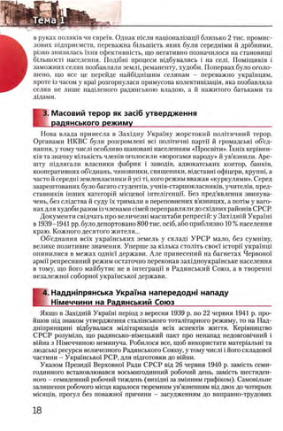 в руках поляюв чи евре'1'в. Однак шсля нацюнал1зацп близько 2 тис. промис-
лових шдприемств, переважна бшышсть яких були середшми й др1бними,
pi3KO знизилась !хня ефектившсть, що негативно позначилося на становищ!
бглыносН населения. Под1бш процеси вщбувались i на сель Помнциюв i
заможних селян позбавляли землц реманенту, худоби. Попервах було оголо-
шено, що все це перейде найбщшшим селянам - переважно украшцям,
проте 13часом у крах розгорнулася примусова колектив1защя, яка позбавляла
селян не лише надыеного радянською владою, а й нажитого батьками та
дщами.
Е
З. Масовий терор як зааб утвердження
радянського режиму___________________________________
Нова влада принесла в Захщну Украшу жорстокий полИичний терор.
Органами НКВС були розгромлеш Bci полггичш партп й громадсьш об’ед-
нання, у тому числ1 особливо шановагп населениям «Просвети». Ϊ χ η ϊχ кер1вни-
К1в та значну юлькшть члешв оголосили «ворогами народу» й ув’язнили. Аре-
шту пщлягали власники фабрик i завод1в, адвокатських контор, баншв,
кооперативних об’еднань, чиновники, священики, вщетавш офхцери, крупш, а
часто й середн1 землевласники й y c i τί, кого режим вважав «куркулями». Серед
заарештованих було багато студенНв, учшв-старшокласниюв, учител1в, пред-
ставник1в 1нших категор!Й мшцево! штелшенцп. Без пред’явлеиня звинува-
чень, без слщства й суду ϊχ тримали в переповнених в’язницях, а π ο τ ϊμ у ваго­
нах для худоби разом 13 членами шмей переправляли до схщних район1в СРСР.
Документа евщчать про величезн1 масштаби репресш: у Зах1дн1ЙУкра'^гй
в 1939-1941 pp. було депортовано 800 тис. o c i6 , або ириблизно 10 % населения
краю. Кожного десятого жителя...
Об’еднання Bcix украшських земель у склад! У Р С Р мало, без сумшву,
велике позитивне значения. Уперше за К1лька столггь свое! ic T o p ii' украшщ
опинилися в межах одн1е'1 держави. Але принесений на багнетах Червожл
армп репресивний режим остаточно переконав захщноукрашське населения
в тому, що його майбутне не в штеграцп в Радянський Союз, а в творенш
незалежно! соборно'! укра1‘нськох держави.
4. Надднтрянська Украша напередодн! нападу
I Шмеччини на Радянський Союз_________________________
Якщо в Захщнш У крапп перюд з вересня 1939 р. по 22 червня 1941 р. про-
йшов шд знаком утвердження сталшського тотал1тарного режиму, то на Над-
дгйпрянщин1 в!дбувалася М1л 1таризац1я Bcix аспект1в життя. Кер1вництво
СРСР розумшо, що радянсько-н1мецький пакт про ненапад недовгов1чний i
в1Йна з Шмеччиною неминуча. Робилося все, щоб використати матер1альш та
людськ1 ресурси величезного Радянського Союзу, у тому числ1 i його складово1
частини - Украшсько! РСР, для пщготовки до вшни.
Указом Президи Верховно! Ради СРСР вщ 26 червня 1940 р. зам1сть семи-
годинного встановлювався восьмигодинний робочий день, замшть шестиден-
ного - семиденний робочий тиждень (вихщш за зм1нним граф1ком). Самовшьне
залишення робочого м1сця каралося тюремним ув’язненням В1д двох до чогирьох
мшящв, прогул без поважно! причини - засудженням до виправно-трудових
 