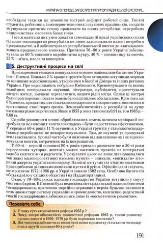 необх1дно'1 технши це зумовило гострий дефщит робочо'1 сили. Тисяч1
студегтв, робггниюв, шженерно-техшчних i наукових пращвниюв, солдат!в
змушували протягом сезону працювати на полях республши, переробних
Шдприемствах, овочевих базах тощо.
I все ж навггь за цих умов завдяки самовщданш пращ украшських селян
сшьське господарство республши не лише задовольняло власш потреби в
продовольствц а й забезпечувало республшанський внесок до «загальносо-
юзного продовольчого котика». Протягом 70-80-х ροκίΒ Украша забезпе-
чувала до 60 % союзного виробництва цукру, 40 % - соняшнику та obohib,
25 % - м’яса, масла та консерв!в.
[ 5. Деструктивы процеси на ceni___________________________
Прискореними темпами знищувалося основне нацюнальне багатство Укра-
ΪΗΠ - ϊϊ земль Близько 2 % кращих грунНв було затоплено штучними морями
та великими водосховищами, утвореними в басейш Дшпра та шших регюнах
Украши. Про недощльшсть побудови Кш'вського, Кременчуцького та шших
водоймищ попереджали науковщ, лшератори, публ1цисти, протестували
MicpeBi жителц змушен1 переселятися, кидати р1дн1 мшця. Однак Ц1 настро!'
були прошнороваш. Багато земель було п1дтоплено або засолено. KpiM того, ще
6%земель, придатних для Шльськогосподарського використання, опинилося в
критичному стан1 через ерозпо. Землезабезпечен1сть у республщ1 на душу
населения р13коскоротилася.Якщо в 1955р. вонастановила0,91 га, тов 1985р ,-
0,68 га.
Спроби розширити площ1 оброблюваних земель шляхом мелюрацй по-
требували величезних капНаловкладень i були недостатньо ефективними.
У середин! 60-х ροκίΒ 11 % осушених в УкраМ Грунтов у Шльськогосподар-
ському виробництв1 не використовувалися. Там, де осушеш та зрошуванх
земл1 заШвалися, урожа! часто були нижчими вщ запланованих i не в1дшко-
Довували кошт1в, витрачених на ϊχ покращання.
У 60-τί - nepiuift половин1 80-х ροκίΒ тривало розпочате ще в 50-тх роки
переселения хуторян, жител1в малих населених пункт1в на центральш
садиби колгосп1в чи радгосшв. У результат! цього не лише лшвщовувалися
так зваш малоперспективн1 населен! пункти - зникали, «висихали» icTO-
ричн1джерела укра'!нського народу. На Micpi квшучих Шл з ϊ χ η ϊ μ η ошатними
присадибними Д1лянками виникали пустки й руши. ΟφίρίήΗΪ дан1 свщчать,
Що протягом 1972-1986 pp. в УкраМ зникло 1502 села. Особливо багато С1л
обезлюдн1ло у сх1дних областях i на Наддн!прянщин1.
Отже, у 70-80-х роках народне господарство Украши вступило у смугу
системно'! кризи. В ϊϊ ochobi була недосконалшть радянсько!' планово!' системи
господарювання, прагнення парт1Йно-державних BepxiB будь-гцо залишити
Незм1нною стару систему управл1ння иромисловштю, колгоспно-радгоспний
спос!б господарювання, обмежившись лише ϊχ «косметичним ремонтом».
( Перев1рте себ е)
1. У чому суть економ1чних реформ 1965 р.?
2. Чому, попри обмежешсть економ1чно1' реформи 1965 р., темпи розвитку
промисловост1 в 1966-1970 pp. були пор1вняно високими?
3. Як1 чинники забезпечили позитивш зм1ни врозвитку альського господар­
ства вдругш ПОЛОВИН! 60-х ροκίΒ?
 