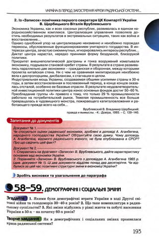 2 . 1з «Записок» пом 1чника перш ого секретаря ЦК Компартп УкраГни
В. Щ ербицького Вггал1я Врубяевського
Экономика Украины, как и всех союзных республик, развивалась в едином на­
роднохозяйственном комплексе. Централизация управления позволяла до­
стичь необходимых результатов в экстремальных ситуациях, таких как война и
восстановление...
Однако однобокий упор на централизацию неизменно и неизбежно порождал
перекосы, обусловленные функционированием унитарного государства. В ин­
тересах центра, зачастую сиюминутных, игнорировались интересы республик...
Диктат центра нарастал, нередко принимая форму бездумной, близорукой
политики.
Приоритет внешнеполитической доктрины и гонка вооружений изматывали
экономику, подрывали становой хребет страны. В результате в стране развива­
лись параллельно две экономики - гражданская и оборонная, между которыми
пролегла китайская стена. Ни с чем не сравнимая милитаризация неизбежно
вела к диспропорциям, дисбалансам, к стагнации в целом.
Индустриальная мощь Украины, создаваемая общими усилиями страны в 30-е
годы, а затем восстановленная в послевоенный период, в конце концов оказа­
лась отсталой, особенно ее базовые отрасли. В результате неудовлетворитель­
ной инвестиционной политики центра износ основных фондов достиг 50-60 %.
Преобладание группы «А» привело к тому, что только 29 % промышленности
работало на потребительский рынок. Тяжелая промышленность все больше
превращалась в чудовищного монстра, пожирающего капиталовложения и ра­
ботающего прежде всего на себя...
Врублевский В. Владимир Щербицкий:
правда и вымыслы. -К.: Дов1ра, 1993. - С. 139-140.
Запитання до документе
Документ № 1 -------------------------------------------------------------------------------------------------------
Чи стосуються оцшки радянськоϊ економ/ки, зробленi в доповщi А. Аганбегяна,
народного господарства Украши? Обф унтуйте свою думку. Чому доповщь
А. Аганбегяна, вщомого радянського вченого, не була опубл/кована в СРСР?
Про що свщчить цей факт?
Документ № 2.-
1. Спираючись на фрагмент «Записок» В. Врублевського, дайте характеристику
основних вад економ/ки Украши.
2. Поравняйте «Записки» В. Врублевського з доповщдю А. Аганбегяна 1965 р.
(див. документ № 1). Ц/ два документи в/ддшяе понад два десятир/ччя. Чи вщ-
булися за цей час позитивн/ структура змши в економщi Украши?
i Зробггь висновки та узагальнення до параграфа
» 5 8 - 5 9 . ДЕМОГРАФ1ЧН11 СОЦ1ААЬШ ЗМ1НИ
Згадайте I 1. Якими були демограф1чн1 втрати Украши в ход1 ДругоТ свь
τ ο β ο ϊ вшни та голодомор1в 30-40-х ροκϊΒ? 2. Що таке номенклатура в радян­
ському сусшльств1? 3. Як1 змши В1дбулись у piB H i життя та побуй населения
Украши в 50-х - на початку 60-х ροκϊΒ?
Творче ВаВДаННЯ |Як в демограф1чних i сощальних змшах проявилася
криза радянсько! системи?
 