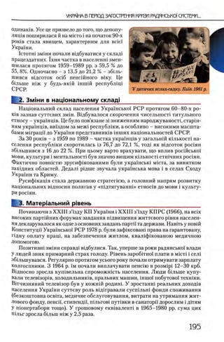 одинаков. Усе це призвело до того, що депопу-
лящя поширилася й на m ic to i на початок 90-х
роюв стала явищем, характерним для Bcie'i
УкраТни.
IcTOTHi зм1ни почали вщбуватися у склад1
працездатних. 1 хня частка в населенш змен-
шилася протягом 1959-1989 pp. з 59,5 % до
55, 8 %. Одночасно - з 13,5 до 21,2 % - зболь-
шився в1дсоток oci6 пенсшного вшу. Це
б0льше шж у будь-якш шшш республщ 1
СРСР.
I 2. Змжи в нацюнальному склад!
Нацюнальний склад населения УкраТнськоТ РСР протягом 60-80-х ро-
К1в зазнав суттевих змш. Вщбувалося скорочення чисельност1 титульного
етносу - украшщв. Це було пов’язане 3 Ϊ зниженням народжуваностц старш-
ням украшщв, вшздом за меж1 республши, а особливо - високими масшта­
бами Mirpann до Украши представниюв шших нацюнальностей СРСР.
За 30 роюв - з 1959 по 1989 - частка украшщв у загальнш юлькосД на­
селения республши скоротилась 13 76,7 до 72,1 %, тод1 як вщсоток рос1ян
зб1льшився з 16 до 22 %. При цьому варто врахувати, що вплив росшсько1'
мови, культури i ментальност1 був значно вищим ю лькосп етн1чних рошян.
Фактично повнштю зрусиф1кованими були укра'хнсью М1ста, за винятком
захщних областей. Дедал1 р1дше звучала укра'1'нська мова i в селах Сходу
УкраТни та Криму.
Русифшащя стала державною стратепею, а головний напрям розвитку
нацюнальних вщносин полягав у «ш дтягуванш » етнос!в до мови i культу­
ри рошян.
I 3. Матер1альний р!вень____________________ _________ _
Починаючи з X X III з’Тзду КП УкраТни i X X III з’Тзду К П РС (1966), на Bcix
високих партшних форумах завдання п1двищення життевого р1вня населен­
ия декларувалося як одне з основних завдань партп та держави. Навпъ у новш
Конституцп УкраТнськоТ РСР 1978 р. були зафшсоваш права на гарантовану,
Пдну оплату npani, на забезпечення житлом, квал1фшованою медичною
Допомогою.
Позитивн1 змши справд1 в1дбулися. Так, уперше за роки радянсько! влади
У людей зник примарний страх голоду. Р1вень заробггно'Т плати в m ic t i i сел1
зб1льшувався. Регулярно протягом усього року почали отримувати зарплату
колгоспники. 3 1964 р. Тм почали виплачувати пеншю в po3Mipi 12—30 крб.
В1дносно зросла куп1вельна спроможшсть населения. Люди б1льше купу-
вали телев1зор1в, холодильников, пральних машин, ϊη η ιο ϊ побутово'Т техн0ки.
В0тчизняний телев0зор був у кожнш родин1. У зростанш реальних доход0в
населения УкраТни суттеву роль вш гравали сусп1льн0 фонди споживання
(безкоштовна освгга, медичне обслуговування, витрати на утримання жит­
лового фонду, пеней, стипенди, шльгов0 пут0вки в санаторп дорослим i д0тям
У шонертабори тощо). У грошовому екв0валент1 в 1965-1980 pp. сума цих
п0льг зросла б1льш н0ж у 2,5 раза.
 