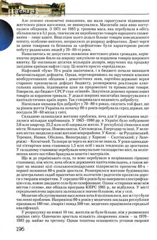 Але основш економ1чш показники, що мали гарантувати шдвищення
життевого р1вня населения, не виконувалися. Масштаби змш явно посту-
Ъ палися общяним. 3 1971 по 1985 р. грошова маса, яка перебувала в o6 iry,
В збшьшилася в 3,1 раза, тимчасом як виробництво товар1в народного спожи-
Н вання - лише вдв1Ч1. Внаслщок цього дедал1 бшыне товар1в повсякденного
ш попиту, особливо як1сних, потрапляло до розряду дефщитних. Довп черги
за цими товарами та бшанина за «дефщ итом» були характерною рисою
побуту радянських людей у 70-80-τί роки.
Намагаючись не допустити зниження життевого р1вня громадян, κερίΒ -
ництво держави йшло на широку закушвлю за кордоном товар1в широкого
вжитку. Це поглинало десятки м1льярд1в долар1в, виручених вщ продажу
захщним крашам нафти i газу. Щ кошти просто «прощалися».
Нафтовий «б ум » 70-х ροκίΒ закшчився, i в бюджет! почали виникати
багатомшьярдш дефщити. Однак, перетворившись на заручниюв власних
необгрунтованих общянок i демагопчних заяв, партшно-державш верхи
старанно приховували дефщит бюджету, розширюючи реал1зацш алко-
гольних напо'хв, пщшмаючи Ц1ни на продовольч1 та промислов1 товари.
Говорили, що бюджет СРСР став «п ’яний». Закушвля дешевих промислових
товар1в за кордоном тривала. У дедал1 ширших масштабах 1мпортувалося з
капшалштичних кра'хн зерно. Так створювалася видимшть добробуту.
Насюльки низьким був добробут у 70-80-х роках, свщчить той факт, що
за р1внем життя Укра'на на початку 80-х роюв перебувала серед держав, що
посщали 50-60 мнщя у cbiti.
Складною залишалася житлова проблема, хоча для ϊϊ розв’язання видЬ
лялися М1льярди карбованц1в. У 1965-1980 pp. в Укра'1ш було побудовано
5,6 млн квартир, 25,2 млн oci6 одержали житло. У республщ 1 з’явилися η ο β ϊ
MicTa: ЕИльногорськ, Нововолинськ, Свшловодськ, Енергодар та mini. У вели­
ких М1стах зводилися η ο β ϊ ж и т л о в ! м1крорайони. У Киев1 - це Русан1вський,
Теремки, Нивки, Оболонь, Виноградар; у Харков1 - СалМвський; у Запо-
р1жж1 - Косм1чний. Та попри це черга на житло не зникла. У роки одинадця-
το'ϊ п’ятир1чки вона становила 1,5 млн oci6 i мала тенденцш до зростання.
У складному становинц перебувало комунальне господарство mict, на полш-
шення якого постшно бракувало кошт1в i матер1ал1в.
Щ о ж до укра'хнського села, то воно перебувало в незр1внянно пршому
становищ1, Н1ж micto, хоча обсяги державних кашталовкладень, а також ви-
трат на вказан1 цШ Ольськогосподарських П1дприемств протягом 60-х -
nepuioi' половини 80-х ρ ο κ ΐΒ зростали. Розширилося житлове буд1вництво,
до центральних садиб практично Bcix колгосп1в i радгосшв пролягли доро­
ги з твердим покриттям. У середиш 60-х ρ ο κ ΐΒ було завершено електрифша-
Ц1Юсела, кожне двадцяте село було газифхковане. Однак «стирання меж1 М1Ж
MicTOM i селом», яке общяла програма КП РС 1961 р., не вщбулося. У micti
середньомшячна зарплата залишалася значно бшыною, Н1Жу селк
Медичие обслуговування населения хоча й полшшилося, все ж i тут були
численш проблеми. Наприкшщ 80-х ροκΐΒ у медичних закладах республши
працювало 180 тис. лшар1в i понад 500 тис. медичних пращвнишв середньо!
квал1фшацп.
У розрахунку на кожш 10 тис. жител1в це було б1льше, Н1Жу розвинених
крашах свшу. Одночасно зростала юльюсть Л1карняних л 1жок - за 1970—
1985 pp. майже на третину. Однак техшчна оснащеншть установ охорони
 