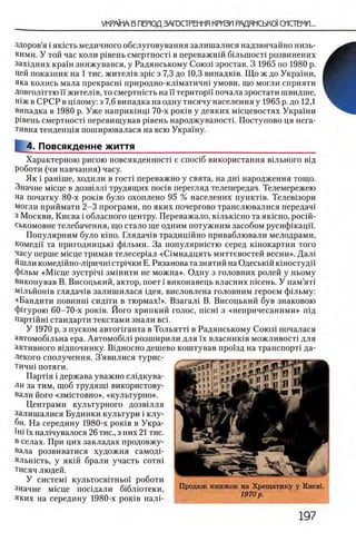 укрл'На в перюд загосгремня кризп радянсько!'системи...
здоров’я i яюсть медичного обслуговування залишалися надзвичайно низь-
кими. У той час коли р1вень смертности в переважнш б1лыпост1 розвинених
захщних краш знижувався, у Радянському Союз1 зростав. 3 1965 по 1980 р.
Цей показник на 1 тис. жител1в зрю з 7,3 до 10,3 випадюв. Що ж до Украши,
яка колись мала прекрасш природно-юпматичш умови, що могли сприяти
ДовголИтю ϊϊ жител1в, то смертность на И територп почала зростати швидше,
шж в СРСР в щлому: з 7,6 випадка на одну тисячу населения у 1965 р. до 12,1
випадка в 1980 р. Уже наприкшщ 70-х роюв у деяких мюцевостях Украши
ровень смертности перевищував р0вень народжуваностп Поступово ця нега­
тивна тенденщя поширювалася на всю Украшу.
4. Повсякденне життя
Характерною рисою повсякденносН е cnoci6 використання вшьного вщ
роботи (чи навчання) часу.
Як i рашше, ходили в гост1 переважно у свята, на дш народження тощо.
Значне мюце в дозв0лл0 трудящих n o ciB перегляд телепередач. Телемережею
на початку 80-х роюв було охоплено 95 % населених пунюпв. Телевозори
могли приймати 2-3 програми, по яких почергово транслювалися передач!
з Москви, Киева i обласного центру. Переважало, юльюсно та яюсно, росш-
ськомовне телебачення, що стало ще одним потужним засобом русифшацп.
Популярним було юно. Глядач0в традицшно приваблювали мелодрами,
комедп та пригодницью ф1льми. За популярнютю серед к0нокартин того
часу перше мюце тримав телесер0ал «С1мнадцять миттевостей весни». Дал0
йшли комедшно-л1ричш строчки Е. Рязанова та знятий на Одеськш коностудй
ф1льм «Мюце зустр0ч0 зм1нити не можна». Одну з головних ролей у ньому
виконував В. Висоцький, актор, поет i виконавець власних пюень. У пам’ят1
Мщьйошв глядач1в залишилася щея, висловлена головним героем ф1льму:
«Бандити π ο β η η η ι сид1ти в тюрмах!». Взагал1 В. Висоцький був знаковою
фшурою 60-70-х ροκίΒ. Його хрипкий голос, nicHi з «непричесаними» п!д
партшш стандарти текстами знали Bci.
У 1970 р. з пуском автопганта в Тольягп в Радянському Союз1 почалася
автомоб1льна ера. Автомоб1л 1 розширили для ϊχ власниюв можливост1 для
активного вщпочинку. В1дносно дешево коштував прохзд на транспорт! да­
лекого сполучення. З’явилися турис-
ТИЧН1 потяги.
Парт1я i держава уважно слщкува-
ли за тим, щоб трудяиц використову-
вали його «змютовно», «культурно».
Центрами культурного дозвыля
залишалися Будинки культури i клу­
би. На середину 1980-х роюв в Укра-
ϊηϊ ϊχ нал1чувалося 26 тис., з них 2 1 тис.
в селах. При цих закладах продовжу-
вала розвиватися художня самодп
яльнють, у як1Й брали участь сотш
тисяч людей.
У систем! культосв1тньо'1 роботи
значне мюце поНдали б1блютеки,
яких на середину 1980-х роюв налР
Продаж книжок на Хрещатику у Киевь
1970 р .
 