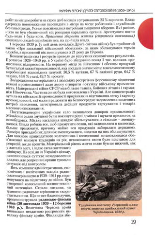 ροβϊτ за мшцем роботи на строк до 6 мхсящв з утриманням 25 % зарплати. Влада
одержала повноваження перекидати з мшця на Micne робНнишв i службовщв
без 'ixHboi' згоди. Усе це пояснювалося потребами змщнення оборони. Як i рашше,
шхто не був убезпечений вщ розправи каральних оргашв. Арештувати могли
будь-коли i будь-кого. Прагнення зберегти життя (стратегия выживания)
спонукало людей сприймати все, на що йшла влада.
1 вересня 1939 р. (у цей день почалася Друга свИова вшна) був прийнятий
закон «Про загальний вшськовий обов’язок», за яким збьлынувався термш
служби, а призовний β ικ зменшувався з 21 року до 19 роюв.
Концентращя сил i pecypciB привели до вщчутних економ1чних результаНв.
Протягом 1928-1940 pp. в Украш1 було збудовано понад 2 тис. великих про-
мислових шдприемств. На першому M icu i за значениям i обсягом продукцп
були галуз1 важко! промисловостц яка тгосщала значне мюце в загальносоюзному
виробництв1 вщповщних галузей: 50,5 % вугыля, 67 % зал13но'1 руди, 64,7 %
чавуну, 48,8 % сталц 49,7 % прокату.
Зосередження матер1альних i людських p e cy p c iB на форсованому пщнесенш
важко!' промисловост1 дало змогу створити потужну вшськову промисло-
B icTb. Напередодш в1Йни СРСР мав б1льше танюв, бойових Л1так1в i гармат,
шж Н1меччина. Частина з них була виготовлена в Укра'1Н1. Але концентрац1я
зусиль на в1Йськов1Йпромисловост1 приршала на в1дставання легку i харчову
промисловост1, як1 мали працювати на безпосередне задоволення щоденних
потреб населения, загострювала дефщит продукт1в харчування i товар1в
масового споживання.
Постголодоморне украшське село залишалося донором промисловосН.
Мшьйони селян змушен1 були покинути рщн1 дом1вки i шукати прихисток на
новобудовах. Мшьке населения швидко збшынувалося, а сшьське - зменшу-
валося. Влада робила все, щоб примусити селян, яю залишилися в колгоспах,
бшьше працювати, причому майже вся продукщя забиралася державою.
Розм1ри присадибних дшянок зменшувалися, податки на них збшынувалися.
Для кожного працездатного колгоспника i колгоспнищ встановлювався обо-
в’язковий м1Н1мум трудодн1в на ρίκ, невиконання якого було пщставою для
репресш, аж до apeuiTiB. Матер1альний p ieeH b життя селян був ще нижчий, шж
У жител1в MicT, i ледве сягав життевого
мйпмуму. На сел1,як i в Укра'пп в lujiom v,
накопичилося суттеве незадоволення
владою, але репресивш органи тримали
ситуац1ю пщ контролем.
Весь комплекс адмпнстративних, еко-
ном1чних i пол1тичних заход1в радян­
ського кер1вництва в 1939-1941 pp. спря-
мовувався на подготовку до В1йни. Був
створений колосальний военно-техн1ч-
ний потенц1ал. Стояло питания, чи
грамотно радянське кер1вництво скори-
стаеться ним. Щ о не все благополучно,
продемонструвала радянсько-фшська
вШна (30 листопада 1939 - 12 березня
1940 р.). Величезна Червона арм^я
виявилася нездатною розгромити не-
велику ф1нську арм!ю. Ф 1нлянд я збе-
' .............
Труд1вники колгоспу «Червоний шлях»
везуть зерно на приймальний пункт.
Черншвщина. 1940 р.
1
 