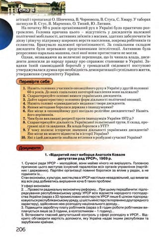 агггацп i пропаганд! О. Шевченка, В. Чорновола, В. Стуса, С. Хмару. У таборах
загинули В. Стус, В. Марченко, О. Тихий, Ю. Литвин.
На початку 80-х ροκΐΒ оргашзований рух в Украш1 було практично роз-
громлено. Головна причина цього - вщсутшсть у дисиденНв надежно!
полггично']' моб1льност1, активних зв’язюв з масами, здатних забезпечити ϊμ
Д1еву i piniyny пщтримку широких верств населения, зокрема робггниюв та
селянства. Бракувало надежно! оргашзованостп За сощальним складом
дисиденти були переважно представниками штелшенцп. Активною була
репресивно-каральна машина, сил1 яко! вони протистояти не могли.
Однак, незважаючи на величезш перешкоди, що ϊχ чинила влада, диси­
денти доносили до народу правду про справжне становище в Украшп За­
вдяки !хшй самовщданш боротьб1 у громадськш свщомосп поступово
утверджувалася думка про необхщшсть демократизацп сусшльного життя,
утвердження суверештету Украши.
1. Назвпъ головних учасниюв опозицшного руху в Укра'ш1 у другш половиш
60-х роюв. До яких сощальних категорш населения вони належали?
2. Схарактеризуйте основш вимоги украшських дисидент1в.
3. Дайте характеристику основних форм д1яльност1 полггично'! опозицп.
4. Назв1ть головн1 «самвидавськ1» видання i твори дисидент1в.
5. Якими методами боролася держава з шакодумцями?
6. Яке мюце в опозицшному p y c i пос1дало рел1Г1Йне дисидентство? Назвггь
його KepiBHHKiB.
7. Чим були викликаш penpeci'i проти 1накодумщв Украши 1972 р.?
8. Схарактеризуйте Д1яльшсть Украшсько'! гельсшсько'! групи, ϊϊ склад, про-
грамн1 Ц1Л1 та завдання. Як влада боролася з УГГ?
9. У чому полягае шторичне значения д1яльност! украшських дисидент1в?
Яке М1сце ви можете В1двести ϊμ в icTopii' Укра'^ни?
10. Яю з 1дей дисидент!в знайшли втыення в розбудов! сучасно!' Укра1ни?
1. Сучасн! ради УРСР - малод1йов1, вони майже ηιηογο не виршують. Головною
причиною цього виступае юнуючий паралел1зм bcix opraHiB управлЫня (парлй-
них i державних). Парпйн! оргаызацм π οβηηηι боротися за вплив у радах, а не
пщмжяти ϊχ...
Стан економ1ки, культури, мистецтва в УРСР настшьки незадов1льний, що вимагае
вщ bcix рад добиватись виршення хоча б таких проблем:
У οφβρί економжи
2. ...Провести радикальну економ1чну реформу... При цьому передбачити: пщпо-
рядкування республканському уряду УРСР bcix вщомств народного господар­
ства Укра!'ни (зараз з 33 промислових мжютерств УРСР лише 6 цшком п1дпоряд-
ковуються республканському уряду, ц1Ш1Стьм1Н1Стерствпор1вняно другорядного
характеру), зджснення нею розпод1лу нащонального доходу...
3. Пщвищити 3apo6iTHy плату ροδίτΗπκίΒ (зараз з 8 годин роботи робйникам ви-
плачуеться лише за 3 години, а колгоспникам - 1 годину)...
5. Встановити гласний депутатський контроль у οφβρί розподту в УРСР... Вщ-
крито обговорити вартють допомоги, яку Укра'жа надае жшим республкам та
заруб!жним краУнам.
1. «Вщ критий лист виборця Анатол1я Коваля
депутатам рад УРСР», 1969 р.
 
