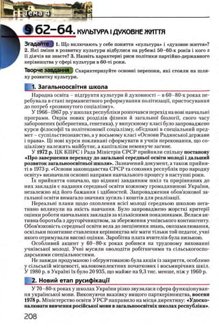 § 6 2 - 6 4 . КУЛЬТУРА IДУКОВМЕ ЖИТТЯ
ЗгаДЭЙТе § 1. Що включають у себе поняття «культура» i «духовне життя»?
2. Як1 змши в розвитку культури В1дбулися на рубеж1 50-60-х ροκϊΒ i кого з
ϊϊ Д1яч1в ви знаете? 3. Назвйъ характерш риси полггики партшно-державного
кер1вництва у сфер1 культури в 60-τϊ роки.
Творче завдання Охарактеризуйте основш перепони, η κ ϊ стояли на шля­
ху розвитку культури.
1. Загальноосвгтня школа__________________________________
Народна освгга - шдГрунтя культури й духовносп - в 60-80-х роках пе-
ребувала в сташ перманентного реформування полггизацп, пристосування
до потреб «розвинутого сощал13му».
У 1966-1967 pp. у школах республши розпочався перехщ на η ο β ϊ навчальш
програми. ΟκρίΜ нових роздШв ф1зики й загально! бюлогп, свого часу
заборонених (юбернетика, генетика), у випускному клаФ було запроваджено
курси философа та полтгекономи сощал13му, об’еднаш в спещальний пред­
мет - сусшльствознавство, а у восьмому клаФ «Основи Радянсько'! держави
i права». Ц1 η ο β ϊ курси покликаш сформувати в учшв переконання, що со-
щал1зму належить майбутне, а каштал1зм неминуче загине.
У 1972 р. ЦК КПРС i Рада MiHicTpiB СРСР прийняли сшльну постанову
«Про завершения переходу до загально! середньш o c b it h молод! i далыний
розвиток загальноосв1тньо'1школи». Зазначений документ, а також прийня-
τί в 1973 р. «Основи законодавства СРСР та союзних республш про народну
освтгу» визначили основш напрями навчального процесу в наступш роки.
ϊχ прийняття означало, що вщнин1 завданням шюл та прир1вняних до
них заклад1в е надання середньо! освгги кожному громадянинов1 УкраТни,
незалежно В1д його бажання i злобностей. Запровадження обов’язковоТ за-
гальноТ освИи вимагало значних зусиль i κ ο ιη τ ϊβ для реал1зацп.
Нереально плани щодо охоплення Bcie'i молод1 середньою школою нега­
тивно вплинули на якшть навчання. Було запроваджено жорстю критерп
оцшки роботи навчальних заклад1в за кыькшними показниками. Велася ак­
тивна боротьба з другор1чництвом, за збереження учшвського контингенту.
Обов’язков1сть середньоТ ocbith вела до знецшення знань, окозамилювання,
осюльки позитивне ставлення кер1вництва μ ϊγ мати т0льки той педагог, учн1
якого отримували bhcoki оц1нки. Зароб1тна плата вчител1в була низькою.
Особливий акцент у 60-80-х роках робився на трудовому вихованш
учшвсько!' МОЛОД1. Учш мусили ОВОЛОД1ТИ робшничими та шльськогоспо-
дарськими спец1альностями.
Не завжди продуманою i обгрунтованою була акц^я 13закриття, особливо
у С1льськ1й м1сцевост1, малокомплектних початкових i восьмир1чних шк1л.
У 1980 р. в Укра'Ш1ϊχ було 20 935, що майже на 9,3 тис. менше, шж у 1960 р.
2. Новий етап русифкаци_________________________________
У 70-80-х роках у школах Украши ρϊ3κο звузилася сфера функцюнуван-
ня укра'1нсько1' мови. Виконуючи вказ1вку вищого парткер1вництва, восени
1978 p. MiHicTepcTBO освИи УРСР направило на мшця директиву: «Удоско-
налювати вивчення росшсько! мови в загальноосвггшх школах республши»-.
 