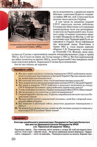 регла незалежшсть, а радянсью втрати
вбитими i зниклими безвюти станови-
ли майже 200 тис. oci6. Серед них були
десятки тисяч жител1в Украши.
А тим часом на захщному кордош
С РС Р наростала военна небезпека.
Птлер1вська Шмеччина та ϊϊ союзники
концентрували сили для неспод1вано-
го наступу на Радянський Союз. Голов­
ного удару птлерёвщ планували завда-
ти через Быорусгю на Москву, в той час
як основш сили Червоноё армп були зо-
середжеш в УкрашГ Коли шформащя
про можливий напад Шмеччини в
червш 1941 р. стала вщома наркому
оборони С.К. Тимошенку i начальни­
ку Генштабу Г.К. Жукову, вони звер-
нулися до Сталша з пропозищею завдати попереджувального удару в травш
1941 р. Але Сталш не В1рив, що Птлер нападе в 1941 р. Βϊη був переконаний,
що вшна почнеться не ранше 1942 р., коли Радянський Союз завершить необ-
Х1дш пщготовчё роботи. Переконати Сталша було неможливо.
Але не так сталося, як гадалося.
( Перев1рте себе )
1. Яку мету переслщувало сталшське кер1вництво СРСР, зд1Йснюючи еконо-
Mi4Hi та сощальш перетворення в Зах1дн1Й Укра!ш? Про що свщчать мето-
ди, якими вони реал13овувалися?
2. Ηκί категорй населения i чому стали жертвами масових репресш?
3. Чим, на ваш погляд, викликана репресивна полтгика СРСР у Захщнш Украпй?
4. Як1 змши в кордонах У Р С Р вщбулися в результат! включения до складу
СРСР Швшчно'1 Буковини i придунайських украшських земель?
5. У чому особливост1 розвитку Украши напередодш в1Йни СРСР з ГПмеччиною?
6. Що ви розум1ете П1д поняттям «стратег1я виживання»?
7. Охарактеризуйте питому вагу Украши у виробництв1 метал1в i вуг1лля Ра­
дянським Союзом.
8. П р о а н а л 1зу й т е в о е н н о -ек о н о м 1ЧНИЙ потенциал, я к и й був ств ор ен и й напе-
р едод ш в ш н и в Укра'1Н1.
9. Як1 помилки в дислокацП вшськ допустило радянське командування в
1941 р.?
10. Чи можна було, на ваш погляд, повшетю або частково уникнути помилок у
шдготовщ СРСР до вшни? Яким чином?
Документ
Спогади укра’Гнського ком позитора i бандуриста Григор1я Китастого
про виступ Д ержавно!'капели бандурист1в УРСР
у м. Тернопол! 20 вересня 1939 р.
Пщнялася зав!са... При повному cbithi капела у склад| 36 oci6 виглядала ιμπο-
зантно. Але в зал! - мертва тиша... На вигук кер^вника капели Бермана: «Здрас-
туйте, товарный!» - ηϊχτο не вщпов!в... Показуючи рукою на капелу, Берман про-
1
 