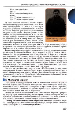 На всерозхрес'п лют!
i жаху,
На всепрозршш смертного
крику
Дай, Украшо, гордого шляху,
Дай, Украшо, гордого лику...
Щ слова написаш Василем Стусом - одним з
найяскрав1ших укра!нських π ο ε τ ί Β X X ст. Його
ДВ1Ч1 арештовували. У 1980 р. В. Стуса було
засуджено до 10ρ ο κ ίΒ позбавлення вол1 i на 5 роюв
заслання. Вщомий росшський правозахисник
Андрш Сахаров писав: «Вирок Стусов1 - ганьба
радянсько!' репресивно! системи». У 1985 р. поет
помер в одному з мордовських табор1в, прожив­
ши сорок С1м ρ ο κ ίΒ . У 1989 р. його прах та прах
поета Юр1я Литвина i фшолога Олекси Тихого
перевезено i перепоховано в Киев1 на Байковому
кладовищп Р1шенням Ради M iH ic T p iB У Р С Р В. Стус за поетичну зб1рку
«Дорога болю » посмертно удостоений звания лауреата Державно! преми
Укра!нсько! РСР у галуз1 лНератури за 1990 р.
Одного з кращих лггературних критиюв 60-х ροκΪΒ поета 1вана Свгглич-
ного вперше було заарештовано в 1965 р., вдруге - у 1972 р. У κ β ϊτ η ι 1982 р.
7 сенатор1в i 96 конгресмешв С Ш А направили лист Л. Брежневу 13 закли-
ком звыьнити I. Свггличного i дозволити йому вшхати до Америки на Л1ку-
вання. В1дпов1Д1 на лист не було. Лише в 1983 р., нашвпарал1зований, 1ван
Свшшчний повернувся 13 заслання до Киева, продовжуючи напружено
працювати. «Каторга, - писав про СвНличного 1ван Дзюба, - вбила його
Т1ло, але розкрила його h o b i м о ж л и в о с п думки. Несправедлива кара поро­
дила не лише быь страждання, а й високий стан духу».
Частиш письменник1в-«ш1стдесятник1в» у 70-80-х роках вдалося уник-
пути репресш. До числа ϊ χ η ϊχ здобутюв можна В1днести Bipmi 1вана Драча з
книжки «KopiHb i крона», л 1ричну зб1рку «Н а ср1бному березЬ> Миколи B iH -
грановського, «Розп’яття» Петра Скунця, «Таемницю твого обличчя» Дмитра
Павличка, «П ереведения» В1тал1я Коротича.
L 6 , Мистецтво УкраТни_____________________________________
У нелегких умовах русиф1кац1! чимало мистецьких колектив1в зум1ли
зберегти нацюнальний колорит, майстершсть, високий творчий потенц1ал,
яскравий талант. Серед них - заслужений державний хор ϊ μ . В1рьовки,
творче об’еднання «ТрембИа», академ1чна хорова капела «Думка», заслуже­
ний ансамбль танцю У Р С Р ι μ . П. BipcbKoro.
Понад 200 чолов1К об’еднувала Сп1лка композитор1в Украши. Прекрас-
ну, яскраву cepiio шсень створив у 60-70-τί роки Платон Майборода, плщно
працював уславлений композитор Олександр Бшаш. Ϊχ η ι n ic H i лунали в
ycix куточках республжи - В1Д столиц1 до найвщдален1шого села.
У 1979 р. за загадкових обставин об^рвалося життя вже вщомого в Укра-
ΪΗ Ϊ i c b it i тридцятил1тнього композитора-гисняра, автора пшень «Червона
рута», «Водограй» та in . Володимира 1васюка.
Василь Стус шд час ув’яз­
нення
 