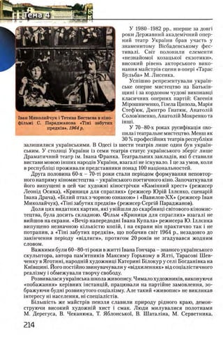 У 1980-1982 pp., вперше за довп
роки Державний академ1чний опер-
ний театр Украши брав участь у
знаменитому Шсбаденському фес­
тиваль Свгг полонили елементи
«незнайомо! козацько! екзотики»,
високий р1вень акторського вико-
нання майстр1в сцени в onepi «Тарас
Бульба» М. Лисенка.
Усшшно репрезентували украш-
ське оперне мистецтво на Батьюв-
щиш i за кордоном чудов1 виконавщ
класичних оперних партш: бвгешя
М1рошниченко, Пзела Ципола, Мар1я
Стеф’юк, Дмитро Гнатюк, Анатолш
Солов’яненко, Анатолш Мокренко та
ΪΗΠίί.
У 70-80-х роках русифшащя охо-
пила i театральне мистецтво. Менш як
30 % професшних театр1в республши
залишилися украшськими. В ОдеЛ 13 шести театр1в лише один був украш-
ським. У столищ Украши 13 семи театр1в статус украшського зберш лише
Драматичний театр ι μ . 1вана Франка. Театральних заклад1в, πκί б ставили
вистави мовою шших народов Украши, взагал1 не шнувало. I це за умов, коли
в республщ 1 проживали представники понад 100 нацюнальностей.
Друга половина 60-х - 70-τί роки стали перюдом формування неповтор­
ного напряму кшомистецтва - укра1нського поетичного κ ϊ η ο . Започаткували
його випущеш в цей час художш к1ностр1чки «Кам1нний хрест» (режисер
Леошд Осика), «Криниця для спраглих» (режисер Юрш 1лленко, сценар1й
1вана Драча), «Б1лий птах з чорною ознакою» i «Вавилон-ХХ» (режисер 1ван
Миколайчук), « T iH i забутих предк1в» (режисер Серий Параджанов).
Доля цих видатних картин, як1 увшшли до скарбнищ свпового k i h o m h c -
тецтва, була досить складною. Фш ьм «Криниця для спраглих» взагал1 не
вийшов на екрани. «Benip напередодн1 1вана Купала» режисера Ю. 1лленка
випущено незначною кыькштю κ ο π ίή , i на екрани β ϊ η практично так i не
потрапив, а «Τ ϊη ϊ забутих предюв», що побачив свгг 1964 р., незадовго до
зак1нчення перюду «В1длиги», протягом 20 ροκϊΒ не згадувався жодним
словом.
Важкими були 60-80-τί роки в жигп 1вана Гончара - знаного украшського
скульптора, автора пам’ятнишв Максиму Горькому в Я лп , Тарасов! Шев-
ченку в Яготин1, народнш художниц! Катерин1 Б1локур у сел1 Богдан1вка на
Ки’1вщин1. Його постшно звинувачували у «вщхиленнях» вщ сощалютичного
реал1зму i обмежували творчу свободу.
Розвивалася украшська школа живопису. Нимало художниюв, виконуючи
«побажання» кер1вних шстанцш, працювали на парт1Йне замовлення, зо-
бражуючи будн1 розвинутого сощал1зму. Але такий «живопис» не викликав
iHTepecy Hi населения, Hi спец1алшт1в.
Б1льш 1сть же майстр1в пензля славили природу рщного краю, демон-
струючи високий художнш хист i смак. Люди милувалися полотнами
М. Дерегуса, В. Чеканюка, Т. Яблонськоц В. Шаталша, М. Серветника,
 