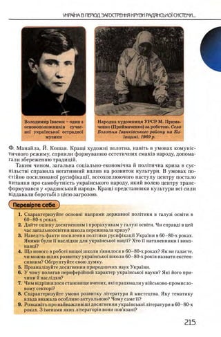 Володимир 1васюк - один з
основоположники сучас-
η ο ϊ украшсько! естрадно!
музики
Народна художница УРСР М. Прима-
ченко (Приймаченко) за роботою. Село
Б олотня 1ванк1всъкого району на Ки-
1 вщиш. 1969 р.
Ф. Манайла, Й. Кошая. Краиц художш полотна, навггь в умовах комушс-
тичного режиму, сприяли формуванню естетичних смак1в народу, допома-
гали збереженню традицш.
Таким чином, загальна сощально-економ1чна й политична криза в сус-
П1льств1 справила негативний вплив на розвиток культури. В умовах по-
стшно посилювансн русифшацп, всеохоплюючого наступу центру постало
питания про самобутшсть украшського народу, який волею центру транс-
формувався у «радянський народ». Кранц представники культури Bci сили
В1ддавали боротьба з щею загрозою.
( перев!рте себе )
1. Схарактеризуйте o c h o b h i напрями державно! полггики в галуз1 освпи в
60-80-х роках.
2. Дайте оцшку досягненням i прорахункам у галуз! освни. Чи справд1 в цей
час загальноосв1тня школа переживала кризу?
3. Наведнь факти посилення полпики русифшацп Украши в 60-80-х роках.
Якими були ϊϊ насл1дки для украшсько'1 нацй? Хто п натхненники i вико-
навц1?
4. Що нового в ρο6 οτϊ вищо! школи з’явилося в 60-80-х роках? Як ви гадаете,
чи можна шлях розвитку украшсько'1 школи 60-80-х роюв назвати екстен-
сивним? Обгрунтуйте свою думку.
5. Проанал1зуйте досягнення природничих наук Укра'хни.
6 . У чому полягав перифершний характер укра'1'нсько!' науки? Яю його при­
чини й насл1дки?
7 . Чим Б1др13нялосястановище вчених, яю працювали у в1Йськово-промисло-
вому c eK T o p i?
8 . Схарактеризуйте умови розвитку Л1тератури й мистецтва. Яку тематику
влада вважала особливо актуальною? Чому саме и?
9. Розкажггь про н а й в а ж л и в 1Ш1досягнення укра!'нсько! лператури в60-80-х
роках. 3 1менами яких лиератор1в вони пов’язан!?
 