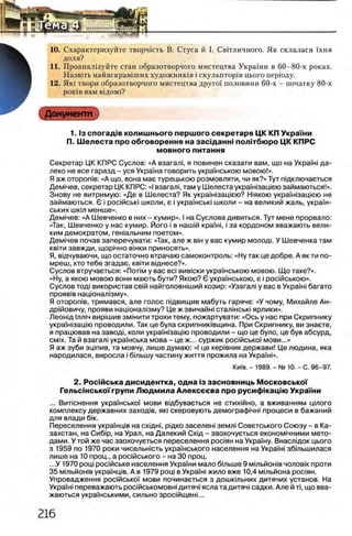 10. Схарактеризуйте творчють В. Стуса й I. Св1тличного. Як склалася Ухня
доля?
11. Проанал1зуйте стан образотворчого мистецтва Украши в 60-80-х роках.
Назв1ть найяскрав1ших художншав i скульптор1в цього перУоду.
12.Ηκΐ твори образотворчого мистецтва друго'У половини 60-х - початку 80-х
ροκίΒ вам в1дом1?
Документ
1. 1з сп о га д 1в колиш нього перш ого секретаря ЦК КП Укра'Гни
П. Ш елеста про обговорення на засщ анш политбюро ЦК КПРС
м овного питания
Секретар ЦК КПРС Суслов: «А взагаль я повинен сказати вам, що на УкраУж да­
леко не все гаразд - уся УкраУна говорить украУнською мовою!».
Я аж оторожв: «А що, вона мае турецькою розмовляти, чи як?» Тут пщключаеться
Дем1чев, секретар ЦК КПРС: «I взагал!, там у Шелеста укра'Ужзащею займаються!».
Знову не витримую: «Де в Шелеста? Як укра'Ужзащею? Ыякою укра'Ужзащею не
займаються. 6 i роайсью школи, е i украУнсью школи - на великий жаль, украУн­
ських шкш менше».
Дем1чев: «А Шевченко в них - кумир». I на Суслова дивиться. Тут мене прорвало:
«Так, Шевченко у нас кумир. Його i в наилй кра'Уж, i за кордоном вважають вели­
ким демократом, гежальним поетом».
Дем1чев почав заперечувати: «Так, але ж bih у вас кумир молодь У Шевченка там
КВ1ТИ завжди, ЩОР1ЧНО вшки приносять».
Я, вщчуваючи, що остаточно втрачаю самоконтроль: «Ну так це добре. А як ти по-
мреш, хто тебе згадае, kbith вщнесе?».
Суслов втручаеться: «Πο τ ι μ у вас bci в и в 'ю к и украУнською мовою. Що таке?».
«Ну, а якою мовою вони мають бути? Якою? 6 украУнською, е i росмською».
Суслов тод| використав св!й найголовжший козир: «Узагал! у вас в УкраУж багато
прояв1в нацюнал1зму».
Я οτοροπίΒ, тримався, але голос пщвищив мабуть гаряче: «У чому, Михайле Ан-
др1йовичу, прояви нацюнал1зму? Це ж звичайн! сталшсью ярлики».
Леонщ 1лл1ч вир1шив змшити трохи тему, пожартувати: «Ось у нас при Скрипнику
украУжзацю проводили. Так це була скрипниювщина. При Скрипнику, ви знаете,
я працював на завод!, коли укра'Ужзащю проводили - що це було, це був абсурд,
CMix. Та й взагал! украУнська мова - це ж... суржик роайсько'У мови...»
Я аж зуби зщпив, та мовчу, лише думаю: «I це кер!вник держави! Це людина, яка
народилася, виросла i бшьшу частину життя прожила на УкраУж».
КиУв. - 1989. - № 10. - С. 96-97.
2. Росш ська дисидентка, одна Ϊ3 засновниць МосковськоТ
Гельс1неькоТгрупи Л ю дм ила Алексеева про русифшаЩ ю Украши
... В итю нення украУнськоУ м ови вщ буваеться не сти хм н о, а вж иваниям ц т о г о
ком плексу д е рж авних заход1в, як| скеровую ть демограф1ЧН1 пр оц е си в баж аний
для влади 6ίκ.
Переселения украУнц1в на cxiflHi, р|дко заселен! земл! Советського Союзу - в Ка­
захстан, на Cn6ip, на Урал, на Далекий C xifl - заохочуеться економ1чними мето­
дами. У той же час заохочуеться переселения роаян на УкраУну. Внаслщок цього
з 1959 по 1970 роки чисельжсть украУнського населения на УкраУн! збтьшилася
лише на 10 проц., а росшського - на 30 проц.
...У 1970 рощ роФйське населения УкраУни мало бтьш е 9 мтьйожв чолов1к проти
35 мтьйожв украУнщв. А в 1979 рощ в Укра'Уж жило вже 10,4 мтьйона pocinH.
Упровадження рос1йсько'У мови починаеться з дош ктьних дитячих установ. На
Укра'Уж переважають рос1йськомовн1дитяч! ясла тадитяч! садки. Але й τϊ, що вва-
жаються украУнськими, сильно зросшщеж...
 