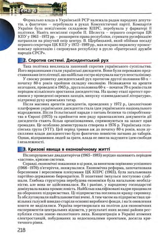 Формально влада в Украшськш РСР належала радам народних депута-
Tib, а фактично - перебувала в руках Комушстично1 партп. КомпарНя
^ Украши була невщ’емною складовою КПРС, перебувала у фарватер! ϊϊ
В полггики. Навггь несм1лив1 спроби П. Шелеста - першого секретаря ЦК
Н К П У у 1963 -1972 pp. - розширити права республши, стримати русифшацш
щ натрапили на р1шучий onip центру. В. Щербицький, який обшмав посаду
першого секретаря ЦК К П У у 1972-1989 pp., мав яскраво виражену промос-
ковську ор1ентац1ю i скеровував республику в русло «братерсько! дружби
народов СРСР».
2. Спротив систем!. Дисидентський рух
Така полггика викликала законний спротив укра'!нського сусшльства.
Його виразниками стали украшсью дисиденти. Вони були переважно пред-
ставниками штелшенцп, що найб1льш гостро вщчувала наступ неосталш13му.
У своему розвитку дисидентський рух протягом друго!' половини 60-х -
початку 80-х ροκΐΒ пройшов складну еволющю. Незважаючи на арешти
незгодних, проведет в 1965 р., друга половина 60-х - початок 70-х ροκΐΒ стали
перюдом юльюсного зростання дисидентства. На цьому еташ протест ripo-
явився у проведенш окремих заход1в, випуску «самвидавсько1 лПератури»,
П1дтримц1 руху кримських татар.
Ш сля масових ар ептв дисидент1в, проведених у 1972 р., щеолопчною
платформою украшських дисиденНв стала щея украшського нацюнального
в1дродження. П 1сля Гельс1нсько'1 наради з питань безпеки та сшвробггниц-
тва в Свроп1 (1975) та прийняття нею ряду правозахисних докуменНв дп
дисидент1в стають б1льш оргашзованими, спрямовуються на захист прав
громадян. Це особливо демонструвала створена в 1976 р. Украшська гель-
С1нська група (У Г Г ). Цей перюд тривав аж до початку 80-х ροκΐΒ, коли зу-
силлями влади дисидентство було фактично повшстю загнано до табор1в.
Однак, в1дправивши людей за Грати, влада не змогла задушити 1дею свободи
i незалежност1.
I 3. Кризов! явища в економ!чному житл___________________
П1Сляхрущовське двадцятир1ччя (1965-1985) нерщко називають перюдом
«застою», кризою системи.
Справд1, економ1чн1 показники в щ роки, за винятком пор1вняно ycniiuHoro
(1966-1970) п’ятир1ччя, знижувалися. Економ1чна реформа, започаткована
березневим i вересневим пленумами ЦК КГ1РС (1965), була загальмована
партшно-державною бюрократ1ею. Ϊϊ позитивна 1мпульси поступово слаб-
шали. Глибока структурна перебудова економши була нагальною необх1д-
нютю, але вона не здшснювалася. Як i рашше, у народному господарств1
домшувала важка промисловють. Найбшьш квал1ф1кован1 кадри працювали
на обороиних п1дприемствах. Ц 1 пщприемства поглинали кращу сировину.
ϊχ обслуговували найталановиНпп вчен1. А тим часом на шдприемствах ци-
В1льних галузей швидко стар1ли основгп виробнич1 фонди, i на ϊχ оновлення
кошти не вид1лялися. Укра'1'на перетворилася на пол1гон для економ1чних
експеримент1в центральних вщомств, у результат! яких велик1 райони рес-
публ1ки стали зоною еколопчного лиха. Концентрац1я в Украш1 атомних
електростанц1й, побудованих за недосконалими проектами, досягла кри­
тичного Р1ВНЯ.
 