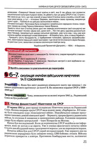 довжував: «ТоваришМ Немае шшоУ краУни в с в т , яка б так дбала про розвиток
нацюнальноУ культури й рщноУ мови, як дбають про це уряд СРСР й тов. Сталш».
Ми звикли до того, що при кожн1й згадщ ιμθηι Сталша зала в якийсь cnoci6 зав-
жди реагувала, а тут - нггелень! Берман, закшчуючи свою промову, викрикнув
трич1«ура»... Публжа й на цей раз залишилася жмою...
Почався концерт. Програма була складена з украУнських народних тсень i окре-
мих TBopiB на слова Тараса Шевченка i 1вана Франка.
Зам1сть nicHi про Сталша (якою floci ми завжди розпочинали своУ концерти) ми
почали концерт пюнею «Думи мо'У, думи мо'У»... Ген-ген десь здалека доноситься
звук бандур, прор1зуеться щораз сильжше мелод1я, уже чути хор, i ось уже вся
капела карбуе на мелодГУ слова Шевченка - «В УкраУну дать, д1ти, в нашу УкраУну!».
...Тридцять плеть бандуриопв, з пдабраними голосами, щеально засамбльова-
них, зак1нчували першу pin своеУ програми. I ще не встигли згаснути звуки бандур,
як раптом гучн1, захоплен! оплески сколихнули пов1тря залу.
Використовуючи фрагмент з мемуар 'ш Гр. Китастого, охарактеризуйте ставлен-
ня публ 'ки:
а) до СРСР i його кер 'тника Й. Стал/на;
б) до Украши, ϊϊ культури, Т. Шевченка. Наскшьки настроi в зал/ вщбивали на-
οτροϊнаселения Захщно/Украши?
IЗ р о б ггь висновки та узагальнення до параграфа
емного додаткового протоколу» до нього? 2. Як змшилися кордони СРСР у 1939
1940 pp.?
Творче завдання i Чому, незважаючи на велик1 втрати 1941 р., Радянський
Союз не був розбитий?
22 червня 1941 р. рано-вранщ птлер1вська Н 1меччина напала на Радянський
Союз. Военна операщя проти СРСР мала кодову назву «Барбаросса». В п осно­
ву було покладено план «блискавичноУ в1Йни». Передбачалося швидке просу-
вання танкових див1зш н1мецько'У армн - Вермахту, прорив фронту радянських
вшськ, ϊχ оточення й знищення в прикордонних районах. Головним напрямом
удару було обрано центральний - через Бшорусш на Москву. ^
Напад був неспод1ваний. Коли до кер1вництва СРСР надшшла ця 1нфор-
мац1я, воно не хот1ло в це в1рити. Уже в умовах фактичного початку вшни
Сталш дав абсурдний наказ «розгромити ворога», але не переходити кордон.
Початок вшни був для С РСР украй несприятливий. Уже першого дня на
радянських аеродромах було знищено понад 1200 бойових Л1так1в. Вшська
втратили прикриття з повтгря. Противник бомбардував мости, зал1зничш
УкраУнський Прометей (Детройт). - 1954. - 4 березня.
5 6 - 7 . ОКУПАЦ1Я УКРА1МП В1ЙСЬКАМИ Н1МЕЧЧИМИ
ТАИСОЮЗИИКЮ
1. Яким був зм1ст радянсько-н1мецького пакту про ненапад i «та-
1. Напад фашистськоТ Шмеччини на СРСР
1
 