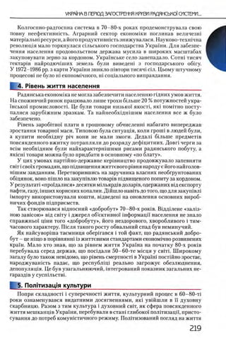 Колгоспно-радгоспна система в 70-80-х роках продемонструвала свою
повну неефектившсть. Аграрный сектор економши поглинав величезш
матер1альшресурси,айогопродуктившстьзнижувалася. Науково-техшчна
револющя мало торкнулася шльського господарства Украши. Для забезпе-
чення населения продовольством держава мусила в широких масштабах
закуповувати зерно за кордоном. Украшське село занепадало. Сотш тисяч
гектар1в найродючпдих земель були виведеш з господарського o6iry.
У 1972-1986 pp. з карти Украши зникло швтори тисяч1 шл. Цьому штучному
процесов1 не було Hi економ1чного, Hi сощального виправдання.
4. Р|вень життя населения________________________________
Радянська економша не могла забезпечити населению пдних умов життя.
На споживчий ринок працювало лише трохи бшыне 20 % потужностей укра-
шсько!' промисловост1. Це були товары низько! якостц як1 π ο μ ιτ η ο посту-
палися заруб1жним зразкам. Та найнеобх1дншшм населения все ж було
забезпечено.
Р 1вень заробтгно1 плати в грошовому обчисленш набагато випереджав
зростання товарно! маси. Типовою була ситуащя, коли rponii в людей були,
а купити необх1дну pin вони не мали змоги. Дедал1 б1льше предмеНв
повсякденного вжитку потрапляли до розряду дефщитних. Довг1 черги за
BciM необх1дним були найхарактерн1шими рисами радянського побуту, а
ЯК1СН1 говари можна було придбати в основному «по блату».
У цих умовах партшно-державне кер1вництво продовжувало запевняти
св1т i cBo'ix громадян, що П1двищення життевого р1вня народу е його найголов-
Н1шим завданням. Перетворившись на заручника власних необгрунтованих
об1цянок, воно ш ш ло на закуп1влю товар1в п1двищеного попиту за кордоном.
У результат! «прощ алися» десятки М1льярд1в долар1в, одержаних В1д експорту
нафти, газу, 1нших корисних копалин. Дш ш ло навить до того, що для закуш вл1
1мпорту використовували кошти, вщведеш на оновлення основних вироб-
ничих фонд1в П1дприемств.
Так створювався ввдносний «добробут» 70-80-х ρ ο κ ίΒ . В1дд1лене «зал13-
ною зав1сою» В1д свИу i джерел об’ективно'1 шформаци населения не знало
справжньо'! цши того «добробуту», його нездорового, хворобливого i тим-
часового характеру. Пшля такого росту обвальний спад був неминучий.
Як найсувор1ша таемниця обершався i той факт, що радянський добро­
бут - це шщо в пор1внянн1 13життевими стандартами економ1чно розвинених
Kpa'iH. М ало хто знав, що за р1внем життя Украша на початку 80-х ροκϊΒ
перебувала серед держав, що посщали 50-60-те М1сця у CBiTi. Ш ирокому
загалу було також невщомо, що р1вень смертност1 в Укра'1Н1 постшно зростае,
народжувашсть падае, що республщ 1 реально загрожуе обезлюднення,
депопуляц1я. Це був узагальнюючий, штегрований показник загальних не-
гаразд1в у сусп1льств1.
5. Полггизац1я культури___________________________________
Попри складност! i суперечност1 життя, культурний процес в 60-80-τΐ
роки ознаменувався видатними досягненнями, як1 ув1Йшли в ϊϊ духовну
скарбницю. Разом з тим культура i духовний c b i t , я к сфера повсякденного
життя мешканщв Украши, перебували в сташ глибоко!' полтгизацп, присто-
сування до потреб комушстичного режиму. Пол1тизований погляд на життя
 