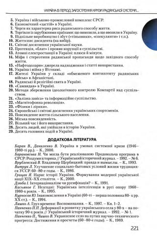5. Украша i вшськово-промисловий комплекс СРСР.
6 . Економ1чний «застш » в Укра!ш.
7. Черги як характерна риса радянського способу життя.
8 . Торпвля 13заруб1жними крашами: що вивозили, а що ввозили в Украшу.
9. Ш дш льне виробництво i збут («тшьовики», «спекулянти» i т.п.).
10. Життепис дисидента (на виб1р).
11. C bitobi досягнення украш сько! науки.
12. Протекщя, «блат» i прояви корупцп в сусшльствг
13. Α τ ο μ η ϊ електростанцп в Украши плюси й мшуси.
14. ΜίφΗ i стереотипи радянсько! пропаганди щодо захщного способу
життя.
15. «Нафтодолари»: джерела надходження i стагп використання.
16. Украша i вшна у В’етнамк
17. Ж ител1 Украши у склад1 «обмеженого контингенту радянських
вшськ» в Афгашсташ.
18. Радянсыа й релшшш свята в Украши
19. «Самвидав» в Украши
20. Методи збереження щеолопчного контролю Компартп над сусшль-
ством.
2 1 . «З а л 1зна зав1са» та шформацшне сусп1льство.
22. «М агн1тофонна револющя».
23. « Ф 13ИКИ i лирики».
24. Свропейськ1 i c b it o b i досягнення украшських спортсмешв.
25. Повсякденне життя сыьського населения.
26. MicbKa повсякденншть.
27. ЕИльний час i його використання.
28. Десять людей, як1 увшшли в icTopiro Укра!ни.
29. Десять головних подш в Укра!н1.
ДОДАТКОВА Л1ТЕРАТУРА
Баран В., Даниленко В. Укра!на в умовах системно! кризи (1946—
1980-т! pp.). - Κ., 2000.
Барановсъка Н. Чи могла бути реал13ованою Продовольча програма в
СРСР: Роздуми юторика// Укра!нський юторичний журнал. - 1992. - № 6 .
Врублевский В. Владимир Щербицкий: правда и вымыслы. - К., 1993.
ВитрукЛ. Улучшение социально-бытовых условий жизни трудящих­
ся УССР. 60-80-е годы. - К., 1986.
Грицак Я. Нарис icTopi'i Украши. Формування модерно! укра!нсько!
наци X IX -X X столггтя. - К., 2000.
Дзюба 1.1 нтернацюнал1зм чи русифшащя? - К., 1991.
Касьянов Г. Незгодш: Украшська штелшенщя в pyci опору 1960—
1980-х ροκϊΒ. - Κ., 1995.
Курносое Ю. 1накомислення в Укра!ш (60-τί - перша половина 80- х pp.
X X ст.).-Κ ., 1994.
Ляшко А. Груз времени: Воспоминания. - К., 1997. - Кн. 1-2.
Панченко П.П. Деформацп в розвитку украшського села у 80-х - на по­
чатку 90-х ροκϊΒ // Укра!нський шторичний журнал. - 1992. - № 1.
Панченко П., Чишко В. Украинское село на путях научно-технического
прогресса: Достижения и просчеты (60-80-е годы). - К., 1989.
 