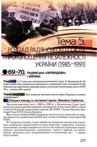 УКРАШИ (1985-1991)
ф69-70. РАДЯМСЬКА «ПЕРЕБУДОВА»
I УКРА1МА
ЗгадаЙТвЦ 1. У чому суть внутр1шньопол1тичного курсу JI. Брежнева? 2. Чи
самостшним було украшське кергвництво у визначенш свое! полггики? 3. Що
св1дчило про наростання кризових явищ у сусшльно-полггичному житт1 УРСР
70-х - початку 80-х рогав?
Творче ЗаВДаННЯ | Як1 1 сторичш виклики встали перед Украшою в умовах
«перебудови»?
(1 . Пошуки виходу Ϊ3 системно'!' кризи. Михайло Горбачов
Протягом короткого часу, з 1982 по 1985 р., у Радянському Союз! трич1
змшилося вище парт1Йно-державне кер1вництво. В листопад1 1982 p. niruoB
Ϊ3 життя 76-р1чний генеральний секретар ЦК КП РС i Голова Президп Вер­
ховно'! Ради СРСР Леошд Брежнев.
Його посаду обшняв Юр1Й Андропов, який до цього тривалий час керу­
вав Комггетом держбезпеки (К Д Б ), був членом полггбюро, секретарем ЦК
КПРС.
Ю. Андропов основну ставку зробив на змщнення дисципл1ни, еконо-
М1ю, П1двищення продуктивност1 npaui, боротьбу з корупщею. 1снувало
переконання, що варто викрити й усунути В1д важел1в управл1ння корум-
пованих високопоставлених апаратник1в, навести порядок на вироб-
ництв1, примусити Bcix в1дпрацьовувати встановлений час, - i справи
гпдуть краще.
 