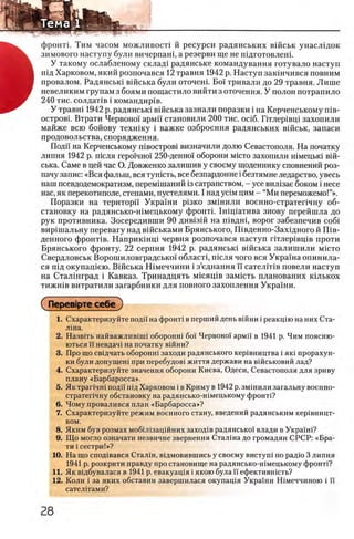 φροΗτϊ. Тим часом можливосп й ресурси радянських вшськ унаслщок
зимового наступу були вичерпаш, а резерви ще не пщготовлеш.
У такому ослабленому склад1 радянське командування готувало наступ
пщ Харковом, який розпочався 12 травня 1942 р. Наступ заюнчився повним
провалом. Радянсью вшська були оточеш. Βοϊ тривали до 29 травня. Лише
невеликим трупам з боями пощастило вийти з оточення. У полон потрапило
240 тис. солдатчв i командир1в.
У травш 1942 р. радянсью вшська зазнали поразки i на Керченському шв-
островг Втрати Червонец армп становили 200 тис. oci6. Птлер1вщ захопили
майже всю бойову техшку i важке озброення радянських вшськ, запаси
продовольства, спорядження.
Поди на Керченському швостров1 визначили долю Севастополя. На початку
липня 1942 р. шсля геро1чно1' 250-деншн оборони мюто захопили шмецью вш­
ська. Саме в цей час О. Довженко залишив у своему щоденнику сповнений роз-
пачу запис: «Вся фалын, вся тушсть, все безпардонне i безтямне ледарство, увесь
наш псевдодемократизм, перем1шаний 13сатрапством, - усе вил1зае боком i несе
нас, як перекотиполе, степами, пустелями. I над yciM цим - “Ми переможемо!”».
Поразки на територп Украши ρΐ3κο змшили военно-стратепчну об­
становку на радянсько-шмецькому φροΗτϊ. Ппщатива знову перейшла до
рук противника. Зосередивши 90 див1зш на швдш, ворог забезпечив co6i
вир1шальну перевагу над вшськами Брянського, Швденно-Захщного й Шв-
денного фронт1в. Наприкшщ червня розпочався наступ ггглер1вщв проти
Брянського фронту. 22 серпня 1942 р. радянсью вшська залишили m ic to
Свердловськ Ворошиловградсько! областц шсля чого вся Украша опинила-
ся пщ окупац^ею. В1йська Шмеччини i з’еднання И сател1Т1в повели наступ
на Сталшград i Кавказ. Тринадцать мшящв замшть планованих юлькох
тижн1в витратили загарбники для повного захоплення Украши.
( ΠβρβΒίρτβ себе )
1. Охарактеризуйте подй на фронт! в перший день вшни i реакцш на них Ста­
лша.
2. Назвгть найважлив1Ш1 оборонш 6οϊ Червоно! армй в 1941 р. Чим поясню-
ються И невдач1 на початку В1йни?
3. Про що свщчать оборонн1 заходи радянського кер1вництва i як1 прорахун-
ки були допущен1 при перебудов! життя держави на в1Йськовий лад?
4. Схарактеризуйте значения оборони Киева, Одеси, Севастополя для зриву
плану «Барбаросса».
5. Як TpariHHi подп пщ Харковом i в Криму в 1942 р. змшили загальну военно-
стратепчну обстановку на радянсько-шмецькому фронп?
6. Чому провалився план «Барбаросса»?
7. Схарактеризуйте режим военного стану, введений радянським кер1вницт-
вом.
8. Яким був розмах моб1Л1зацшних заход1в радянсько!' влади в Украш1?
9. Що могло означати незвичне звернення Сталша до громадян СРСР: «Бра-
ти i сестри!»?
10. На що спод1вався Сталш, вщмовившись у своему вистуш по радю 3 липня
1941 р. розкрити правду про становище на радянсько-шмецькому φροιιτί?
11. Як вщбувалася в 1941 р. евакуащя i якою була ϊϊ ефектившсть?
12. Коли i за яких обставин завершилася окупащя Украши Шмеччиною i И
сател!тами?
 