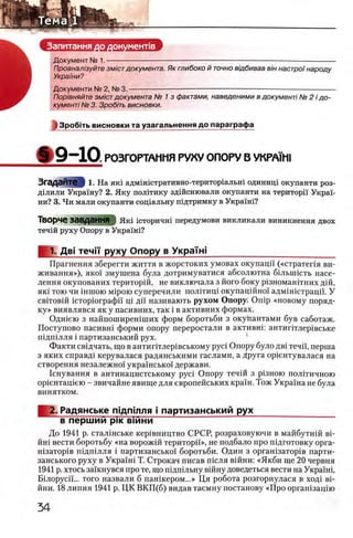 Запитання до документе
Документ N2 1. — —
Проанал/зуйте зм/стдокумента. Як глибоко й точно вщбивав в/н настро'1 народу
Украши?
Документи № 2, № 3. — — -----------------------------------------------------------------------------------
Пор/вняйте змют документа № 1 з фактами, наведеними в документi № 2 i до­
кументi № 3. Зроб'пь висновки.
13po6iTb висновки та узагальнення до параграф а
&9-10 Р03Г0РТАМИЯ РУКУ ОПОРУ В VKPA’ihl
ЗгаДЭИТе I 1. Н а яш адмш1стративно-територ1альш одинищ окупанти роз-
Д1 лили Украшу? 2. Яку полггику здшснювали окупанти на територц Украь
ни? 3. Чи мали окупанти сощальну шдтримку в Украш1?
ТворЧб ЗаВДЗННЯ | Я ш 1сторичш передумови викликали виникнення двох
течш руху Опору в Украш 1?
1. Дв1 течп руху Опору в УкраТн!____________________ __
Прагнення зберегти життя в жорстоких умовах окупацп («стратепя ви-
живання»), яко! змушена була дотримуватися абсолютна бшышсть насе­
ления окупованих територш, не виключала з його боку р13номаштних Д1Й,
як1 тою чи шшою M iporo суперечили полггищ окупац1Йно1 адм1Н1страцй. У
св1тов1Й кторюграфп Ц1 дн називають рухом Опору* O n ip «новому поряд­
ку» виявлявся як у пасивних, так i в активних формах.
Одшею з найпоширешших форм боротьби з окупантами був саботаж.
Поступово пасивн1 форми опору переростали в активнп антиптлер1вське
П1дп1лля i партизанський рух.
Факти свщчать, що в антиг1тлер1вському pyci Опору було дв1 течи, перша
з яких справд1 керувалася радянськими гаслами, а Друга ор1ентувалася на
створення незалежно! укра1'нсько1 держави.
1снування в антинацистському pyci Опору теч1Й з р1зною полИичною
opieHTaniero - звичайне явище для европейських краш. Тож Укра'1'на не була
винятком.
2. Радянське шдпшля i партизанський рух
в першии ρικ вшни
До 1941 р. стал1нське кер1вництво СРСР, розраховуючи в майбутгпй β ι -
йн1 вести боротьбу «на ворожш територй'», не подбало про пщготовку орга-
н1затор1в П1дп1лля i партизансько!' боротьби. Один з орган1затор1в парти-
занського руху в Укра'1Н1 Т. Строкач писав шсля В1йни: «Якби ще 20 червня
1941 р. хтось зашнувся про те, що пщшльну вшну доведеться вести на УкраМ,
Binopyci'i... того назвали б пан1кером...» Ця робота розгорнулася в ход1 ei-
йни. 18 липня 1941 р. ЦК ВКП (б) видав таемну постанову «Про оргашзацпо
 