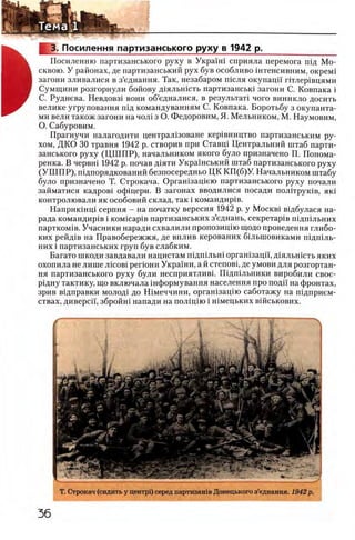 М Ы Ь у Л __________________________________________
3. Посилення партизанського руху в 1942 р._______________
Ц ь Посиленню партизанського руху в УкраУш сприяла перемога пщ Мо-
А сквою. У районах, де партизанський рух був особливо штенсивним, окрем1
В загони зливалися в з’еднання. Так, незабаром т е л я окупацп ггглер1вцями
Щ Сумщини розгорнули бойову Д1яльн1сть партизансью загони С. Ковпака i
Ш С. Руднева. Невдовз1 вони об’едналися, в результат! чого виникло досить
велике угруповання шд командуванням С. Ковпака. Боротьбу з окупанта-
ми вели також загони на чол1 з О. Федоровим, Я. Мельником, М. Наумовим,
О. Сабуровим.
Прагнучи налагодити централ13оване кер1вництво партизанським ру-
хом, ДКО 30 травня 1942 р. створив при Ставщ Центральний штаб парти­
занського руху (Ц Ш П Р ), начальником якого було призначено П. Понома-
ренка. В червш 1942 р. почав Д1яти Украшський штаб партизанського руху
(У Ш П Р ), шдпорядкований безпосередньо ЦК КП(б)У. Начальником штабу
було призначено Т. Строкача. Оргашзащею партизанського руху почали
займатися кадров1 офщери. В загонах вводилися посади полггрутв, πκί
контролювали як особовий склад, так i командир1в.
Наприк1нц1 серпня - на початку вересня 1942 р. у M ockbi вщбулася на­
ряда командир1в i KOMicapiB партизанських з’еднань, секретар1в шдшльних
партком1в. Учасники наради схвалили пропозищю щодо проведения глибо-
ких рейд1в на Правобережжя, де вплив керованих бшыповиками П1дп1ль-
них i партизанських труп був слабким.
Багато шкоди завдавали нацистам ш дш льш орган1зацй', Д1яльшсть яких
охопила не лише лшов1 perioH H Укра'1'ни, а й степовц де умови для розгортан-
ня партизанського руху були несприятливг ГВдшльники виробили свое-
р1дну тактику, що включала ш формування населения про поди на фронтах,
зрив в1дправки молод1 до Н1меччини, орган1зац1ю саботажу на шдприем-
ствах, диверсп, збройн! напади на п о л щ ш i Н1мецьких вшськових.
Т. Строкач (сидить у центр!) серед партизашв Донецького з’еднання. 1942 р.
 