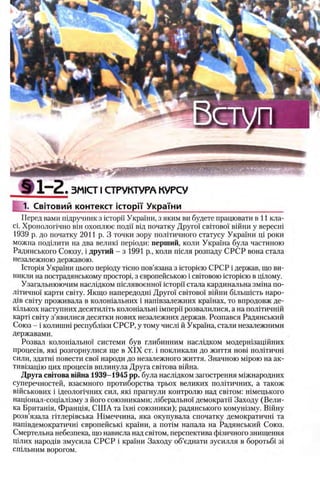 Ш1“2.3MICTI СТРУКТУРА КУРСУ
1. Свгговий контекст icTopiY У к р а Т н и ______ _____
Перед вами шдручник з icTopii' Украши, з яким ви будете працювати в 11 кла-
ci. Хронолопчно Bin охоплюе поди вщ початку Друго! ο β ϊτο β ο ϊ вшни у вересш
1939 р. до початку 2011 р. 3 точки зору пол1тичного статусу Украши pi роки
можна подишти на два велиш перюди: перший, коли Украша була частиною
Радянського Союзу, i другий - з 1991 р., коли т е л я розпаду СРСР вона стала
незалежною державою.
1стор1я Украши цього перюду тюно пов’язана з icTopieio СРСР i держав, що ви-
никли на пострадянському npocTopi, з европейською i c b ito b o io icTopieio в щлому.
Узагальнюючим наслщком шелявоенно!' icTopii' стала кардинальна змша по-
л 1тично'1 карти св1ту. Якщо напередодш Друго! c b ito b o i' в 1Й ни бшьшхеть наро-
Д1в св!ту проживала в колошальних i нап1взалежних кра'1'нах, то впродовж де-
кшькох наступних десятилИь колошальш iMnepi'i розвалилися, а на шштичнш
карт1 св1ту з’явилися десятки нових незалежних держав. Розпався Радянський
Союз - i колишш республ1ки СРСР, у тому числ1 й Украша, стали незалежними
державами.
Розвал колошально!' системи був глибинним насл1дком модерн1зац1Йних
процес1в, як1 розгорнулися ще в X IX ст. i покликали до життя ηοβϊ пол1тичш
сили, здатш повести сво! народи до незалежного життя. Значною Miporo на ак-
тив1зац1ю цих процес1в вплинула Друга свИова В1йна.
Друга св1това вшна 1939-1945 pp. була насл1дком загострення м1жнародних
суперечностей, взаемного протиборства трьох великих полИичних, а також
вшськових i щеолопчних сил, πκί прагнули контролю над cbitom: н1мецького
нацюнал-соща/изму з його союзниками; л 1берально'1 демократн Заходу (Вели­
ка Британ1я, Франщя, С Ш А га ϊχ η ι с о ю з н и к и ); радянського комушзму. В1Йну
розв’язала птлер1вська Шмеччина, яка окупувала спочатку демократичн1 та
нашвдемократичш европейськ1 кра'1'ни, а π ο τ ιμ напала на Радянський Союз.
Смертельна небезпека, що нависла над евггом, перспектива ф13ичного знищення
Ц1лих народ1в змусила С РСР i кра'1'ни Заходу об’еднати зусилля в боротьб1 3Ϊ
епшьним ворогом.
 