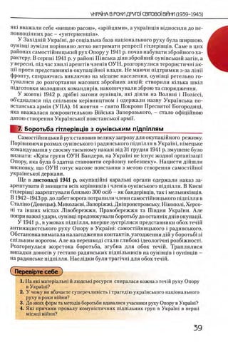 УКРА1НЛ В РОКИ ДРУГО1СВГТОВ01 В1ЙИИ (1939-1945)
як1 вважали себе «вищою расою», «аршцями», а украшщв вщносили до не-
повноцшних рас - «унтерменгшв».
У Захщнш Украш1, де сощальна база нацюнального руху була ширшою,
оушвщ зумши пор1вняно легко витримати репресп ггглер1вщв. Саме в цих
районах самостшницький рух Опору у 1941 р. почав набувати збройного ха­
рактеру. В серпш 1941 р. у район! Шнська д!яв збройний оушвський запн, а
У Bepecni, пщ час хвил1 ар ентв члешв ОУН, розгорнулися терористичш ак-
ЦЙ проти представниюв окупацшно! влади. Не маючи шдтримки з-за лш и
фронту, спираючись виключно на мшцеве населения, оушвщ ретельно го-
тувалися до розгортання масових збройних акщй: створили шлька шкш
подготовки молодших командир1в, накопичували зброю та спорядження.
У жовтш 1942 р. др1бш загони оун1вц1в, як1 д1яли на Волин1 i П ол1сс1,
об’едналися шд сп1льним кер]вництвом i одержали назву Украшська по-
встанська арм1я (У П А ). 14 жовтня - свято Покрови Пресвято! Богородиц1,
яка вважалася покровителькою Вшська Запорозького, - стало офщшною
датою створення Укра1'нсько! повстансько! армй.
7. Боротьба Г1тлер1вц1в з оужвським пщ птлям____________
Самост1йницький рух становив велику загрозу для окупащйного режиму.
Пор1внюючи розмах оун1вського i радянського пщ ш лля в Укра!н1, шмецьке
командування у своему таемному наказ1 В1Д31 грудня 1941 р. змушене було
визнати: «K piM групи О УН Бандери, на УкраШ не юнуе жодно! орган1зацй
Опору, яка була б здатна становити серйозну небезпеку». Нацисти дшшли
висновку, що О УН готуе масове повстання з метою створення самостшно!
украшсько! держави.
Ще в листопад! 1941 р. окупацшш каральш органи одержали наказ за-
арештувати й знищити Bcix кер1вник1в i член1в оун1вського шдшлля. В Киев1
Г1тлер1вц1 заарештували близько 300 oci6 - як бандер1вщв, так i мельник1вц1в.
В 1942-1943 pp. до лабет ворога потрапили члени самостшницького шдпшля в
Сталшо (Донецьк), Миколаев!, Запор1жж1,Дн1пропетровську, Н1копол1, Херсо-
Hi та 1нших М1стах Л1вобережжя, Правобережжя та П1вдня Укра!ни. Але
попри важю удари, оун1вц1 продовжували боротьбу до останшх дн1в окупацп.
У 1941 р., в умовах п1дп1лля, вперше зустршися представники обох течш
антинацистського руху Опору в Украш и самостшницького i радянського.
Обстановка вимагала налагодження контакНв, узгодження дш у боротьб13i
сп1льним ворогом. А ле на перешкод1 стали глибош 1деолопчн1 розб1жност1 .
Розгорнулася жорстока боротьба, згубна для обох течш. Траплялися
випадки доноНв у гестапо радянських пщшльнишв на оун1вц1 в i оушвщв -
на радянське П1дп1лля. Н аслщ ки були Tpari4Hi для обох течш.
СПерев1рте себе
1. На як1 матер1альн1 й людськ1 ресурси спиралася кожна з течш руху Опору
в Укра!ш?
2. У чому ви вбачаете суперечлившть i трагед1ю укра!нського нац10нального
руху ВрОКИВ1ЙНИ?
3. До яких форм та метод1В боротьби вдавалися учасники руху Опору в УкраМ?
4. Як1 причини провалу К0 мун1стичних П1дп1льних груп в Укра'!н1 в nepuii
М1СЯЦ1 В1ЙНИ?
 