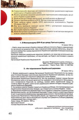 5. Схарактеризуйте фактори, πκί сприяли посиленню радянського партизан-
ського руху в УкраУш в роки вшни.
6 . Назвггь пр1звища видатних радянських партизанських командир1в, що Д 1 -
яли в УкраУш в роки в1Йни.
7. Який вплив рух Опору мав на поди, що вщбувалися на фронтах?
8. Назвггь причини розколу в ОУН. Як1 насл1дки мав цей розкол?
9. Чому зазнала краху спроба О УН проголосити незалежшсть Украши
30 червня 1941 р.?
10. Яку роль в1Д1грали «похщш групи» О УН у розгортанш нацюнально-
визвольного руху в УкраУш?
11. Як1 умови сприяли утворенню У ПА?
12. Яким був розмах оушвського пщшлля в УкраУш та як1 методи використо-
вували нацисти в боротьб1 з ним?
Документ )
1. 3 М ем орандум у ОУН-Б до уряду Третього рейху
15 червня 1941 р.
...Навнь якщо при вход| в УкраУну жмецью втська спочатку будуть самозрозумн
ло зустр1чати як визволител1в, таке ставлення може швидко змтитись, якщо Hi-
меччина ввшде без HaM ipy вщновлення УкраУнськоУ держави й використання вщ-
пов1дних гасел...
Еволющя н1мецько-украУнських в1дносин залежить не лише вщ остаточного ви-
р|шення украУнсько'У проблеми, а й вщ метод1в, що будуть застосован! з самого
початку...
Оргашзащя УкраУнських Нацюнал1ст1в
Документ Федерального apxiey в Кобленщ -
ФРН // Косик В. УкраУна i Н1меччина у Друпй
свпов1Й вίйнj. - Париж-Льв1в, 1993. - С. 502, 504.
2. «Акт вщ новлення УкраТнськоТдержави»
30 червня 1941 р.
1. Волею украУнського народу Оргашзащя УкраУнських Нацюнал1СТ1в пщ прово­
дом Степана Бандери проголошуе вщновлення УкраУнсько'У держави, за яку по-
клали своУ голови pini покол1ння найкращих chhib УкраУни.
Орган1зац1я УкраУнських H anioHaaiCTiB, яка nifl проводом творця i вождя Свгена
Коновальця вела в останнУх десятилитях кривавого московського бтьшовиць-
кого поневолення боротьбу за свободу, взивае увесь украУнський народ не
скласти зброУ так довго, доки на bcix украУнських землях не буде створена Суве-
ренна УкраУнська Держава...
2. На захщних землях УкраУни твориться УкраУнська Влада, яка пщпорядковуеться
УкраУнському Национальному Урядов!, що створиться у столищ УкраУни - КиевС.
3. Вщновлена УкраУнська держава буде ticho сп1вд1яти з Нац10нал-Соц1ал1стичною
Великон1меччиною, що пщ проводом Адольфа Гйлера творить новий лад в Ceponi
й с в т та допомагае украУнському народов! визволитися з-пщ московськоУ окупацм.
УкраУнська Нащонально-Револющйна Арм1я, що твориться на украУнсьюй земл1,
боротиметься дал1 проти московськоУ окупацГУ за Суверенну Соборну Державу,
справедливий лад у цтом у ceiTi...
Льва-город, 30 червня, 1941 р.
Ярослав Стецько
Голова Нащональних 36opiB
УкраУнська сусптьно-полнична думка
в 20 с т о л 1т т г Документи i матер1али. - Б.м.: Сучасшсть,
1983.-Т . III.-С . 24.
 