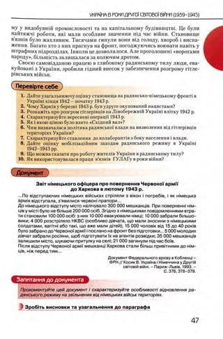 му у видобувшй промисловост! та на капггальному буд1вництв1. Це були
найтяжч1 роботи, я и мали особливе значения шд час вшии. Становище
в’язшв було жахливим. Тисячами гинули вони В1Д голоду, хвороб i висна-
ження. Багато хто з них прагнув на фронт, погоджуючись воювати навггь у
штрафних пщроздшах. 1нколи це дозволялося. Але проголошеш «ворогами
народу», быышсть залишалася за колючим дротом.
Своею самовщданою працею в глибокому радянському тилу люди, ева-
куйоваш з Украши, зробили пдний внесок у забезпечення розгрому птле-
piBCbKHX вшськ.
СПерев1рте себе )
1. Дайте узагальнюючу оценку становища на радянсько-шмецькому фронт1 в
УкраУш кшця 1942 - початку 1943 р.
2. Чому Харюв у березш 1943 р. був удруге окупований нацистами?
3. Розкажггь про розгром ггглер1вщв на Л 1вобережнш УкраУш влтгку 1942 р.
4. Охарактеризуйте вереснев! операцН 1943 р.
5. Як i якою щною було взято «Схщний вал»?
6. Чим визначалася полБика радянсько'У влади на визволених В1д птлер1вщв
територ1ях Украиш?
7. Охарактеризуйте ставлення до колаборанБв з боку населения i влади.
8. Дайте оцшку мобШзацшним заходам радянського режиму в Украш1
1942-1943 pp.
9. Що можна сказати про роботу жител1в Украши в радянському тилу?
10. Як використовувалася праця в’язшв ГУЛАГу в роки вшни?
Документ
Звгг ш м ецького офщера про повернення ЧервоноТ армм
до Харкова в лю том у 1943 р.
...По вщступаючих н1мецьких вмськах стртяли з biko h i norpe6iB , i як н1мецька
арм1я вщступала, з’явилися червон! прапори...
До н1мецького вщступу m icto нал1чувало 300 ООО мешканщв. При поверненн! him-
Ц1в у MicTi було не бтьш е 200 000 oci6. Згщно з шмецькими пов1домленнями втра-
ти становили 100 000 oci6: з них 10 000 евакуювали н1мщ; 10 000 забрали бтьш о-
вики; 4 000 розстршяло НКВС (особливо д1вчата, що мали зносини з шмецькими
солдатами, BariTHi або так!, що вже мали дйей); 15 000 чоловк вщ 15 до 40 ροκίΒ
було забрано до ЧервоноУ apMii' i послано на фронт без пщготовки... 5 000 молодих
Д|вчат забрали рос1яни, щоб пщготувати ϊχ на агенлв розвщки; 35 000 мешканщв
залишили m icto, шукаючи притулку на ceai; 21 000 загинули пщ час боУв.
П1сля вщступу ЧервоноУ apMi'i мешканщ Харкова стали бшьш прив1тними до h im -
щв, жж перед тим...
Документ Федерального a p x iB y в Кобленц! -
ФРН // Косик В. УкраУна i НИмеччина у Друпй
C B iT O B ifi В1йн1. - Париж-Льв1в, 1993. -
С. 376, 378-379.
Запитання до документа
Прокоментуйте цей документ i охарактеризуйте особливост/ вщновлення ра­
дянського режиму на звшьнених вщ н 'шецьких в/йськ територ/ях.
Зробггь висновки та узагальнення до параграфа
 