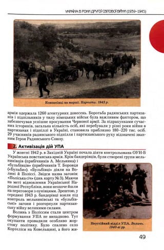 УКРА1МА В РОКП ДРУГ01СВГГ0В01 ΒΙΠΗΠ (1939-1945)
Ковпакгвц! на марнп. Карпаты. 1943р.
арм1я одержала 1260 агентурних донесень. Боротьба радянських партиза-
ΗΪΒ i шдшльниюв у тилу шмецьких вшськ була важливим фактором, що
забезпечував усшшне просування Червоно! армп. За шдрахунками сучас-
них 1сторик1в, загальна кыысгсть oci6, як1 перебували у ρΐ3Ηΐ роки вшни в
партизанах i шдшлл1 в УкраМ , становила приблизно 180-220 тис. oci6.
29 учасник1в радянського пщ ш лля i партизанського руху вщзначеш зван-
ням Героя Радянського Союзу.
U , Актив1зац1я дш УПА____________________________________
У жовтш 1942 р. в Захщнш Укра'хш почала д1яти контрольована ОУН-Б
Украшська повстанська арм1я. KpiM бандер1вщв, були створеш групи мель-
ник1вщв (приб1чник1в А. Мельника) i
«бульб1вщв» (приб1чник1в Т. Боровця
(«Бульби»), «Б ульб1вц1» Д1яли на Во-
лин1 й Полюсь Звщси назва загошв:
«Полюька ci4» (див. карту № 3). Маючи
на мет1 вщновлення Украшсько'! На­
родно! Республши, вони неохоче йшли
на переговори з оушвцями. Зрештою, у
середиш 1943 р. бандер1вщ взяли пщ
контроль мельник1вськ1 та «бульб1в-
ськ1» загони i розгорнули партизан-
ську вшну великими силами.
Волинь з Полюсям стали центром
формування У П А не випадково. Тут
окупанти провадили особливо жор- ......................
стоку полггику. Було спалено село Неустшний вдддал УПА. Волынь.
[/·„ . т/ . о 1940-βι pp.
1ортел1си на Ковельщинц а иого жи-
 