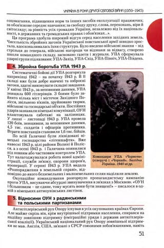 соцзмагання, шдвищення норм та шших засоб1в експлуатацп працюючих,
за обов’язкове середне навчання; за свободу друку, слова, переконань, в1ри й
свггогляду; за p iB H icT b ycix громадян Украши, незалежно В1Д ϊχ нацюналь-
HocTi, в державних та громадських правах i обов язках...».
Ця програма здобула широкий вщгук серед населения захщних земель.
Чисельшсть збройних загошв Украшсько! повстансько’^армп швидко зрос-
тала, вдосконалювалась 1'хня структура. Було введено вшськов1 звання —В1д
стршьця до генерала, вшськов1 нагороди чи вщзнаки за вщвагу, створено
школи командного складу, засновано газети i журнали. У П А сформувала
ударш групи П1Дназвами: УП А-Захщ, У ПА-Схщ, УПА-Ш вшч, УПА-Швдень.
4. Збройна боротьба УПА 1943 р.
Систематичш бойов1 ди У П А розгорнула
наприкшщ 1942 - на початку 1943 р. В ϊϊ
склад1 вже були добре навчеш та озброеш
загони, здатш виконувати складн1 завдання.
У ΚΒϊτΗί 1943 р., за неповними даними, У П А
знищила 600 ггглер1вщв. 3 боями було за-
йнято К1лька mict i м1Стечок Захщного По-
лшся, зв1льнено в’язн1в, зруйновано тюрми,
В1Йськов1 та господарськ1 об’екти. Пост1Йних
удар1в зазнавали Н1мецьк1 комушкаци, О УН
влаштовувала саботаж! на зал1зницях.
У липн1 - листопад1 1943 р. У П А провела
120 6οϊβ, знищивши, за неповними даними,
4,5 тис. солдаНв i офщер1в противника.
Втрати повстанщв становили 1,6 тис. бшщв.
По вс1Й Галичин1 були лшвщоваш η ϊ-
мецьк1 господарства «Л 1геншафти». Вже
навесн1 1943 р. ЩЛ1 райони Волин1 й Полш-
ся, а з осеш 1943 р. i Галичина опинилися
пщ повним або частковим контролем УП А.
Тут налагоджувалася робота η ο β ο ϊ адмшБ
страцп, служби зв’язку, охорони здоров’я,
кооперацп. У cepnHi 1943 р. У П А видала
«Розпорядження в земельн1Й cnpaBi», В1д-
пов1дно до якого безземельних i малоземельних селян над1ляли землею.
О купащ йне командування розгорнуло пропагандистську кампашю
проти УП А, висуваючи абсурдн1 звинувачення в зв язках з Москвою. «О У Н
i бшьшовизм - це едине, тому мусять вони бути знищ еш !» - писалося в од-
Н1Й з Н1мецьких антиоун1 вських лист1 вок.
Ϊ
5. В1дносини ОУН з радянськими
та польськими партизанами____________________________
Антиптлер1вський рух Опору 1снував в ycix окупованих кра'1'нах Овропи.
Але майже скр1зь β ιη , κρίΜ внутр1шньо1 шдтримки населения, спирався на
над1йну зовшшню П1дтримку (ем1грац1ЙН1 уряди i держави антиг1тлер1в-
сько1 коал1цп). Укра'^нський нацюнальний рух Опору зовн1шньо'1 П1дтрим-
ки не мав. Англ1я, СШ А, зв’язаш з СРСР союзними зобов’язаннями, навггь
Командири У П А «Чорнота»
(лiворуч) i «Чорний». 3axidua
Украша. 1940-eipp.
 