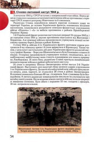 1. Счнево-лютневий наступ 1944 р.
3 початком 1944 р. СРСР вступив у завершальний етап вшни. Перед ар-
Miero ставилося завдання остаточного витшнення вшськ противника з тери­
торп СРСР, повного розгрому Шмеччини та и союзников.
Радянська Ставка передбачила завдати ворогов! головного удару на
територп Украши, де силами УкраУнських фронНв, поповнених мюцевим
населениям, планувалося розгромити шмецько-фашистсый угруповання
вшськ «Ш вдень» i «А » та вибити противника з райошв Правобережно'У
УкраУни i Криму.
1-й Украшський фронт розпочав наступальш операцп 24 грудня 1943 р. i
до середини Лчня 1944 р. змусив противника вщступити вщ Житомира i
Бердичева. Але шмецью вшська продовжували утримувати позицп' на ви-
сокому правому берез1 Дшпра в райош Канева.
5 Лчня 1944 р. вшська 2-го УкраУнського фронту раптовим ударом роз-
громили 8-му шмецьку арм1ю i 8 Лчня вв1рвалися в Юровоград. Таким чи­
ном, у результат! наступальних дш двох УкраУнських фронНв розлогий вис-
туп у райош Канева - Корсуня-Шевченивського було блоковано з π ϊβ η ο η ϊ й
П1вдня. Птлер1вц1 продовжували утримувати позицп, спод1ваючись, що в
найближчому майбутньому вони стануть плацдармом для нового прориву
на Л1вобережжя. 3i свого боку, радянська Ставка прагнула якнайшвидше
знищити ворож1 вшська в райош небезпечного виступу.
24 С1чня в напрямку Ш пола-Звенигородка почав наступ 2-й УкраУн-
ський фронт. Наступного дня назустр1ч йому рушило ударне угруповання
1-го УкраУнського фронту. Долаючи вщчайдушний onip, вшська просували-
ся вперед, доки, нарештц не з’едналися 28 с1чня в райош Звенигородки.
В оточенш опинилося близько 80 тис. птлер1вщв. 1хне становище було без-
над1Йним. 8 лютого радянське командування висунуло Ум ультиматум про
негайну каштуляцш. Ш сля вщмови шмщв здатися В1йська почали операцГУ
3i знищення оточених. Було вбито i поранено 55 тис. солдаНв i офщер1в,
18 тис. потрапили в полон.
Мехашзоваш частини 1-го УкраУнського фронту форсують р1чку
Тетер1в неподал1к вщ м. Коростинпв на Житомирщин!. 1944 р.
 