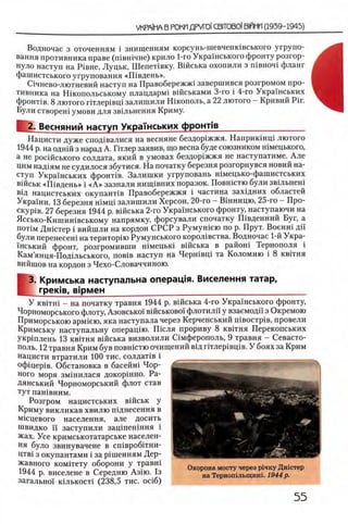 Водночас з оточенням i знищенням корсунь-шевченювського угрупо-
вання противника праве (швшчне) крило 1-го Украшського фронту розгор-
нуло наступ на Р1вне, Луцьк, ШепеНвку. Вшська охопили з швноч1 фланг
фашистського угруповання «Ш вдень».
С1чнево-лютневий наступ на Правобережж1 завершився розгромом про­
тивника на Шкопольському плацдарм! вшськами 3-го i 4-го Украшських
фронт1в. 8 лютого ггглер1вщ залишили Шкополь, а 22 лютого —Кривий Pir.
Були створеш умови для зв1льнення Криму.
ML·Весняний наступ Укражських фронтчв__________________
Нацисти дуже спод1валися на весняне бездор1жжя. Наприкшщ лютого
1944 р. на однш з нарад А. Птлер заявив, що весна буде союзником шмецького,
Ά не росшського солдата, який в умовах бездор1жжя не наступатиме. Але
цим над1ям не судилося збутися. На початку березня розгорнувся новий на­
ступ Украшських фронНв. Залишки угруповань шмецько-фашистських
вшськ «Ш вдень» i «А » зазнали нипцвних поразок. Повшстю були звшьнеш
вщ нацистських окупант^в Правобережжя i частина захщних областей
Украши. 13 березня шмщ залишили Херсон, 20-го - Вшницю, 25-го - Про-
C K y p iB . 27 березня 1944 р. вшська 2-го Укра1нського фронту, наступаючи на
Яссько-Кишин1вському напрямку, форсували спочатку Швденний Буг, а
ποτϊΜ Дн1стер i вийшли на кордон СРСР з Румун1ею по р. Прут. Военш дй‘
були перенесет натериторш Румунського корол1вства. Водночас 1-й Укра-
1нський фронт, розгромивши шмецыа в1йська в район1 Тернополя i
Кам’янця-Под1льського, π ο β ϊβ наступ на Чершвщ та Коломию i 8 квггня
вийшов на кордон з Чехо-Словаччиною.
[
В. Кримська наступальна операщя. Виселення татар,
греюв, В 1 р м е н _____________________________________
У κ β ιτ η ι —на початку травня 1944 р. в1Йська 4-го Украшського фронту,
Чорноморського флоту, Азовсько! в^йськово! флотили у взаемодй з Окремою
Приморською арм1ею, яка наступала через Керченський n i e o c T p i B , провели
Кримську наступальну операщю. П 1сля прориву 8 квггня Перекопських
укршлень 13 кв1тня в1Йська визволили С1мферополь, 9 травня —Севасто­
поль. 12 травня Крим був повшстю очищений вщ ггглер1вщв. У боях за Крим
нацисти втратили 100 тис. солдаНв i
офщер1в. Обстановка в басейн1 Чор-
ного моря зм1нилася докор1нно. Ра-
дянський Чорноморський флот став
тут пашвним.
Розгром нацистських в1йськ у
Криму викликав хвилю пщнесення в
М1сцевого населения, але досить
швидко ϊϊ заступили зац1пен1ння i
жах. Усе кримськотатарське населен­
ия було звинувачене в сш вробтш -
ΠΤΒί з окупантами i за р1шенням Дер­
жавного комггету оборони у травш
1944 р. виселене в Середню Азда. 1з
загально! кшькост! (238,5 тис. oci6)
Охорона мосту через р1чку Дн1стер
на Тернопгльщин!. 1944р.
 