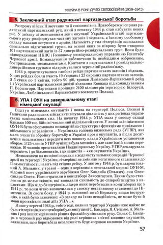 VKPAfhA В РОКИДРУГО! СВГГОВО!В1К1МИ(1939-1945)
5. Заключний етап радянсько'Г партизанськсн боротьби
Розгрому вшськ Шмеччини та !! союзнишв на Правобережий сприяв ра-
дянський партизанський рух, який з початку 1944 р. став набувати нових
рис. У зв’язку 31 зменшенням зони окупацп Украшський штаб партизан-
ського руху розформував частину загошв i з’еднань, а !хньому особовому
складу наказав вступити в армш. Натомшть у тил ггглер1вщв засилалися
спещально пщготовлеш групи, на o c h o b i я к и х за швроку було створено
101 партизанський запн 13 37 диверсшно-розвщувальних груп. Вони були
шдпорядковаш НКВС i Головному розвщувальному управлшню Генштабу
Червоно! армп. Командування забезпечило ϊχ необхщним озброенням,
боеприпасами, медикаментами. Контакти з партизанами i розвщувально-
диверсшними трупами шдтримувалися через лш и радюзв язку.
1944 р. практикувалися глибок1 рейди партизанських загошв i зеднань.
У цих рейдах брали участь 19 з’еднань i 25 окремих партизанських загошв.
3 5 шчня по 1 квггня, тобто 90 д1б, тривав Льв1всько-Варшавський рейд
Ι-i Украшсько! партизансько! див1зп з’еднання Ковпака шд командуванням
П. Вершигори. Партизани пройшли 2100 к1лометр1в територ1ею Бшорусп,
Украши, Люблшського i Варшавського воеводств ПолыцГ
[
6. УПА i ОУН на завершальному етап!
Н1мецько'|' о куп а ц |'|‘______________ ___________________________
Вщступ Н1мецьких окупант1в i поява на територй' П ол1ССя, Волиш й
Галичини радянських в1Йськ актив1зували Д1яльн1сть у цих perioHax украш-
ських нац10 нальних сил. На початку 1944 р. У П А мала у своему склад1
близько 100 тис. бшщв i численний шдшльний актив. У липш за 1Н1Ц1ативою
ОУН-Б була сформована позапартшна структура з функщями цив1льного i
В1Йськового управлшня —Укра’нська головна визвольна рада (У ГВ Р ), яка
мала очолити збройну боротьбу в Украш! проти окупанНв, а П1сля досяг-
нення незалежност! передати всю повноту влади Украшським установчим
зборам. 3 25 члешв УГВР оушвщв була менш1сть, але саме 1хнш вплив пере-
важав. 10 чолов1к представляли Наддншрянську Укра'хну. УГВ Р декларувала
ворож1сть i до б1льшовик1В, i до нацисНв —«як окупанНв Укра'^ни».
Незважаючи на η η ι π ϊ β η ϊ поразки в ход1 наступальних onepanift Червоно!’
армп на територй Укра'1ни, птлер1вщ не зм1нили негативного ставлення до
ϊϊ самост1Йност1, навИь П1Д егщою рейху. У лютому 1944 р. був заарештова-
ний А. Мельник, у травш - один з кер1вник1в нелегально! мереж1 ОУН-М,
в1домий поет укра!нського заруб1жжя Олег Кандиба (Ольжич), син Олек-
сандра Олеся. Його стратили в концтабор1 Заксенгаузен. Таким було став­
лення до мельник1вщв, як1 виявляли схильн1сть до сшвробггництва з на­
цистами. Щ о ж до 6 андер1вщв, лщери яких перебували в концтаборах ще з
1941 р., то вони Ч1ТКО визначилися у своему негативному ставленш до Hi-
меччини. 3i свого боку, у 1944 р. головний штаб Вермахту видав 1нструк-
цш, в як1Й було зазначено: «3 огляду на !хню ненад1Йнють, не може бути й
мови про яюсь сшльш д п з У П А ...».
Лише у вересн1 1944 р., тобто тод1, коли на територп Укра!ни вже майже не
було птлер1вщв, з концтабор1вбули випущеш С. Бандера, Я. Стецько, А. М ель­
ник i ряд шших кер1вник1в р1зних фракц1Йоушвського руху. Однак С. Банде­
ра в черговий раз вщмовився вщ рол1 кер1вника «п ’ято! колони» окупанНв,
заявивши, що в боротьб! за незалежшсть буде «першою колоною Украши».
 